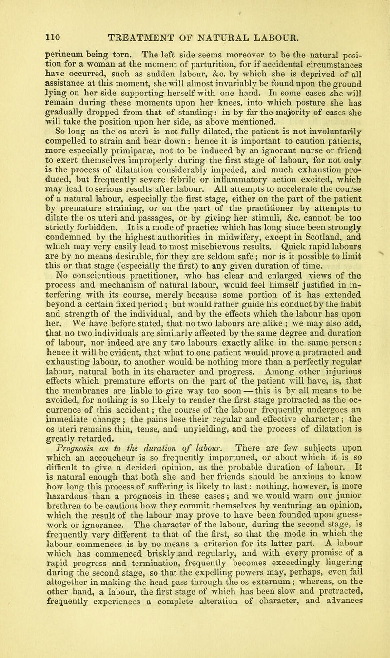 perineum being torn. The left side seems moreover to be tbe natural posi- tion for a woman at the moment of parturition, for if accidental circumstances have occurred, such as sudden labour, &c. by which she is deprived of all assistance at this moment, she will almost invariably be found upon the ground lying on her side supporting herself with one hand. In some cases she will remain during these moments upon her knees, into which posture she has gradually dropped from that of standing: in by far the majtority of cases she will take the position upon her side, as above mentioned. So long as the os uteri is not fully dilated, the patient is not involuntarily compelled to strain and bear down: hence it is important to caution patients, more especially primiparse, not to be induced by an ignorant nurse or friend to exert themselves improperly during the first stage of labour, for not only is the process of dilatation considerably impeded, and much exhaustion pro- duced, but frequently severe febrile or inflammatory action excited, which may lead to serious results after labour. All attempts to accelerate the course of a natural labour, especially the first stage, either on the part of the patient by premature straining, or on the part of the practitioner by attempts to dilate the os uteri and passages, or by giving her stimuli, &c. cannot be too strictly forbidden. It is a mode of practice which has long since been strongly condemned by the highest authorities in midwifery, except in Scotland, and which may very easily lead to most mischievous results. Quick rapid labours are by no means desirable, for they are seldom safe; nor is it possible to limit this or that stage (especially the first) to any given duration of time. No conscientious practitioner, who has clear and enlarged views of the process and mechanism of natural labour, would feel himself justified in in- terfering with its course, merely because some portion of it has extended beyond a certain fixed period; but would rather guide his conduct by the habit and strength of the individual, and by the effects which the labour has upon her. We have before stated, that no two labours are alike ; we may also add, that no two individuals are similarly affected by the same degree and duration of labour, nor indeed are any two labours exactly alike in the same person: hence it will be evident, that what to one patient would prove a protracted and exhausting labour, to another would be nothing more than a perfectly regular labour, natural both in its character and progress. Among other injurious effects which premature efforts on the part of the patient will have, is, that the membranes are liable to give way too soon — this is by all means to be avoided, for nothing is so likely to render the first stage protracted as the oc- currence of this accident; the course of the labour frequently undergoes an immediate change; the pains lose their regular and effective character; the os uteri remains thin, tense, and unyielding, and the process of dilatation is greatly retarded. Prognosis as to the duration of labour. There are few subjects upon which an accoucheur is so frequently importuned, or about which it is so difficult to give a decided opinion, as the probable duration of labour. It is natural enough that both she and. her friends should be anxious to know how long this process of suffering is likely to last: nothing, however, is more hazardous than a prognosis in these cases; and we would warn our junior brethren to be cautious how they commit themselves by venturing an opinion, which the result of the labour may prove to have been founded upon guess- work or ignorance. The character of the labour, during the second stage, is frequently very different to that of the first, so that the mode in which the labour commences is by no means a criterion for its latter part. A labour which has commenced briskly -and regularly, and with every promise of a rapid progress and termination, frequently becomes exceedingly lingering during the second stage, so that the expelling powers may, perhaps, even fail altogether in making the head pass through the os externum; whereas, on the other hand, a labour, the first stage of which has been slow and protracted, frequently experiences a complete alteration of character, and advances