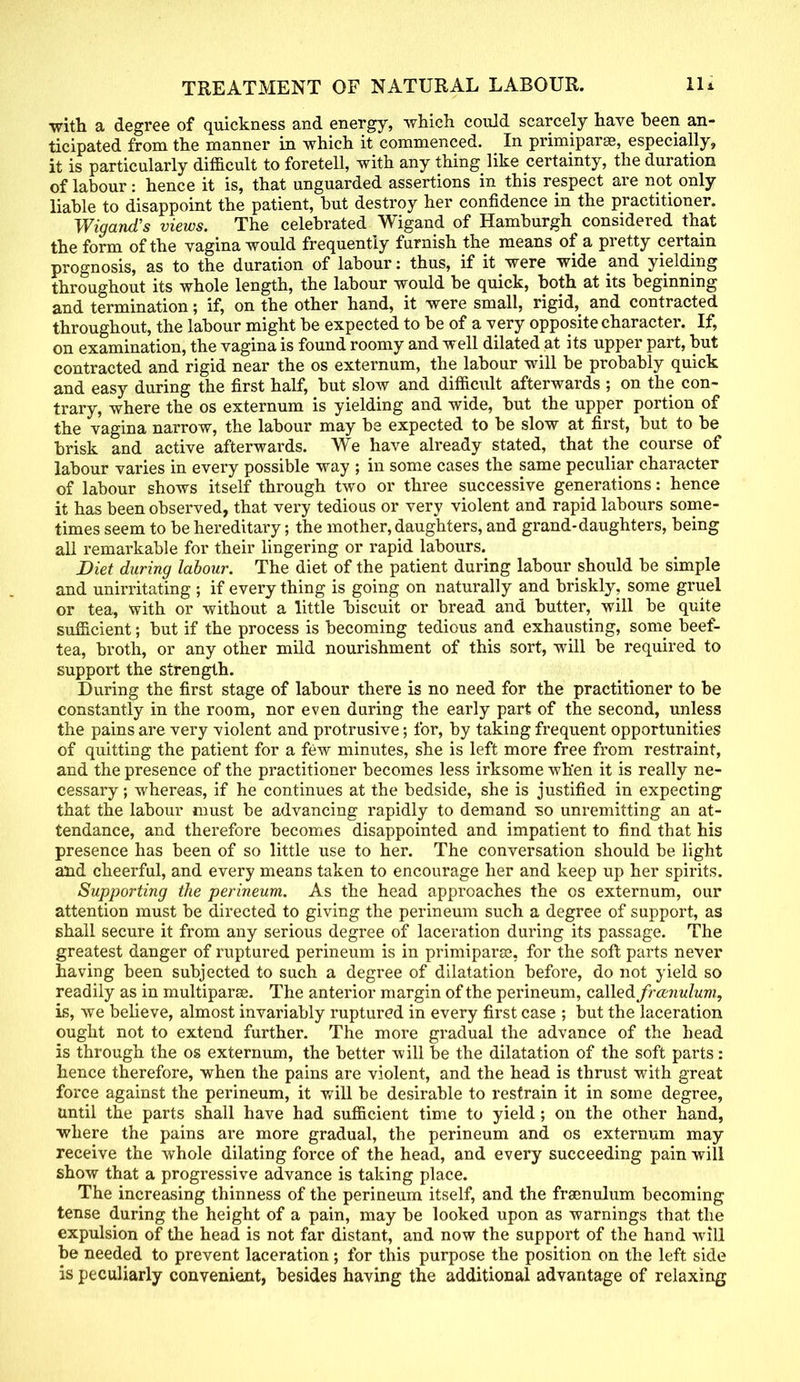with a degree of quickness and energy, which could scarcely have been an- ticipated from the manner in which it commenced. In primiparse, especially, it is particularly difficult to foretell, with any thing like certainty, the duration of labour: hence it is, that unguarded assertions in this respect are not only liable to disappoint the patient, but destroy her confidence in the practitioner. Wigand's views. The celebrated Wigand of Hamburgh considered that the form of the vagina would frequently furnish the means of a pretty certain prognosis, as to the duration of labour: thus, if it were wide and yielding throughout its whole length, the labour would be quick, both at its beginning and termination; if, on the other hand, it were small, rigid, and contracted throughout, the labour might be expected to be of a very opposite character. If, on examination, the vagina is found roomy and well dilated at its upper part, but contracted and rigid near the os externum, the labour will be probably quick and easy during the first half, but slow and difficult afterwards ; on the con- trary, where the os externum is yielding and wide, but the upper portion of the vagina narrow, the labour may be expected to be slow at first, but to be brisk and active afterwards. We have already stated, that the course of labour varies in every possible way ; in some cases the same peculiar character of labour shows itself through two or three successive generations: hence it has been observed, that very tedious or very violent and rapid labours some- times seem to be hereditary; the mother, daughters, and grand-daughters, being all remarkable for their lingering or rapid labours. Diet during labour. The diet of the patient during labour should be simple and unirritating ; if every thing is going on naturally and briskly, some gruel or tea, with or without a little biscuit or bread and butter, will be quite sufficient; but if the process is becoming tedious and exhausting, some beef- tea, broth, or any other mild nourishment of this sort, will be required to support the strength. During the first stage of labour there is no need for the practitioner to be constantly in the room, nor even during the early part of the second, unless the pains are very violent and protrusive; for, by taking frequent opportunities of quitting the patient for a few minutes, she is left more free from restraint, and the presence of the practitioner becomes less irksome when it is really ne- cessary ; whereas, if he continues at the bedside, she is justified in expecting that the labour must be advancing rapidly to demand so unremitting an at- tendance, and therefore becomes disappointed and impatient to find that his presence has been of so little use to her. The conversation should be light and cheerful, and every means taken to encourage her and keep up her spirits. Supporting the perineum. As the head approaches the os externum, our attention must be directed to giving the perineum such a degree of support, as shall secure it from any serious degree of laceration during its passage. The greatest danger of ruptured perineum is in primiparse, for the soft parts never having been subjected to such a degree of dilatation before, do not yield so readily as in multipara. The anterior margin of the perineum, called frccnulum, is, we believe, almost invariably ruptured in every first case ; but the laceration ought not to extend further. The more gradual the advance of the head is through the os externum, the better -will be the dilatation of the soft parts: hence therefore, when the pains are violent, and the head is thrust with great force against the perineum, it will be desirable to restrain it in some degree, until the parts shall have had sufficient time to yield; on the other hand, where the pains are more gradual, the perineum and os externum may receive the whole dilating force of the head, and every succeeding pain will show that a progressive advance is taking place. The increasing thinness of the perineum itself, and the frenulum becoming tense during the height of a pain, may be looked upon as warnings that the expulsion of the head is not far distant, and now the support of the hand will be needed to prevent laceration; for this purpose the position on the left side is peculiarly convenient, besides having the additional advantage of relaxing