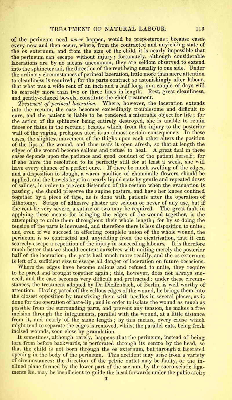 of the perineum need never happen, would be preposterous ; because cases every now and then occur, where, from the contracted and unyielding state of the os externum, and from the size of the child, it is nearly impossible that the perineum can escape without injury; fortunately, although considerable lacerations are by no means uncommon, they are seldom observed to extend into the sphincter ani, the direction of the rent being usually to one side. Under the ordinary circumstances of perineal laceration, little more than mere attention to cleanliness is required; for the parts contract so astonishingly after labour, that what was a wide rent of an inch and a haif long, in a couple of days will be scarcely more than two or three lines in length. Rest, great cleanliness, and gently-relaxed bowels, constitute the chief treatment. Treatment of perineal laceration. Where, however, the laceration extends into the rectum, the case becomes exceedingly troublesome and difficult to cure, and the patient is liable to be rendered a miserable object for life ; for the action of the sphincter being entirely destroyed, she is unable to retain faeces or flatus in the rectum ; besides which, from the injury to the posterior wall of the vagina, prolapsus uteri is an almost certain consequence. In these cases, the slightest movement of the thighs upon each other alters the position of the lips of the wound, and thus tears it open afresh, so that at length the edges of the wound become callous and refuse to heal. A great deal in these cases depends upon the patience and good conduct of the patient herself; for if she have the resolution to lie perfectly still for at least a week, she will have every chance of a perfect cure. If there be much swelling of the edges, and a disposition to slough, a warm poultice of chamomile flowers should be applied, and the bowels kept in a nearly liquid state by gentle and repeated doses of salines, in order to prevent distension of the rectum when the evacuation is passing ; she should preserve the supine posture, and have her knees confined together by a piece of tape, as is done with patients after the operation of lithotomy. Straps of adhesive plaster are seldom or never of any use, but if the rent be very severe, a suture or two may be required. The great fault in applying these means for bringing the edges of the wound together, is the attempting to unite them throughout their whole length; for by so doing the tension of the parts is increased, and therefore there is less disposition to unite ; and even if we succeed in effecting complete union of the whole wound, the perineum is so contracted and unyielding from the cicatrisation, that it can scarcely escape a repetition of the injury in succeeding labours. It is therefore much better that we should content ourselves with uniting merely the posterior half of the laceration; the parts heal much more readily, and the os externum is left of a sufficient size to escape all danger of laceration on future occasions. Where the edges have become callous and refused to unite, they require to be pared and brought together again; this, however, does not always suc- ceed, and the case becomes very difficult and protracted: under these circum- stances, the treatment adopted by Dr. Dieffenbach, of Berlin, is well worthy of attention. Having pared off the callous edges of the wound, he brings them into the closest opposition by transfixing them with needles in several places, as is done for the operation of hare-lip ; and in order to isolate the wound as much as possible from the surrounding parts, and prevent any tension, he makes a free incision through the integuments, parallel with the wound, at a little distance from it, and nearly of the same length ; by this means, every cause which might tend to separate the edges is removed, whilst the parallel cuts, being fresh incised wounds, soon close by granulation. It sometimes, although rarely, happens that the perineum, instead of being torn from before backwards, is perforated through its centre by the head, so that the child is not born through the os externum, but through a lacerated opening in the body of the perineum. This accident may arise from a variety of circumstances: the direction of the pelvic outlet may be faulty, or the in- clined plane formed by the lower part of the sacrum, by the sacro-sciatic liga- ments &c. may be insufficient to guide the head forwards under the pubic arch; I