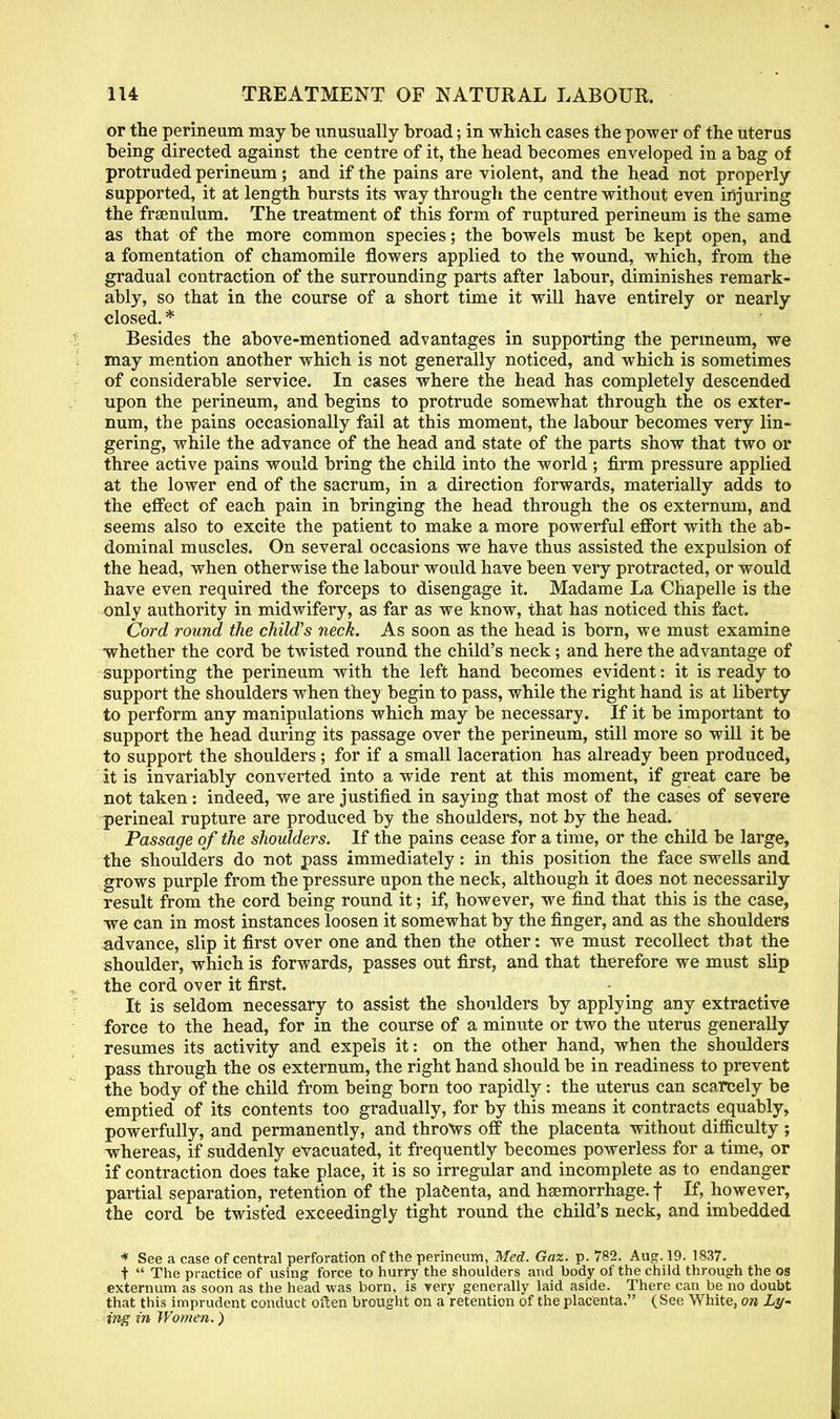 or the perineum may be unusually broad; in which cases the power of the uterus being directed against the centre of it, the head becomes enveloped in a bag of protruded perineum; and if the pains are violent, and the head not properly supported, it at length bursts its way through the centre without even injuring the frsenulum. The treatment of this form of ruptured perineum is the same as that of the more common species; the bowels must be kept open, and a fomentation of chamomile flowers applied to the wound, which, from the gradual contraction of the surrounding parts after labour, diminishes remark- ably, so that in the course of a short time it will have entirely or nearly closed. * Besides the above-mentioned advantages in supporting the perineum, we may mention another which is not generally noticed, and which is sometimes of considerable service. In cases where the head has completely descended upon the perineum, and begins to protrude somewhat through the os exter- num, the pains occasionally fail at this moment, the labour becomes very lin- gering, while the advance of the head and state of the parts show that two or three active pains would bring the child into the world ; firm pressure applied at the lower end of the sacrum, in a direction forwards, materially adds to the effect of each pain in bringing the head through the os externum, and seems also to excite the patient to make a more powerful effort with the ab- dominal muscles. On several occasions we have thus assisted the expulsion of the head, when otherwise the labour would have been very protracted, or would have even required the forceps to disengage it. Madame La Chapelle is the only authority in midwifery, as far as we know, that has noticed this fact. Cord round the child's neck. As soon as the head is born, we must examine whether the cord be twisted round the child's neck; and here the advantage of supporting the perineum with the left hand becomes evident: it is ready to support the shoulders when they begin to pass, while the right hand is at liberty to perform any manipulations which may be necessary. If it be important to support the head during its passage over the perineum, still more so will it be to support the shoulders ; for if a small laceration has already been produced, it is invariably converted into a wide rent at this moment, if great care be not taken: indeed, we are justified in saying that most of the cases of severe perineal rupture are produced by the shoulders, not by the head. Passage of the shoulders. If the pains cease for a time, or the child be large, the shoulders do not pass immediately: in this position the face swells and grows purple from the pressure upon the neck, although it does not necessarily result from the cord being round it; if, however, we find that this is the case, we can in most instances loosen it somewhat by the finger, and as the shoulders advance, slip it first over one and then the other: we must recollect that the shoulder, which is forwards, passes out first, and that therefore we must slip the cord over it first. It is seldom necessary to assist the shoulders by applying any extractive force to the head, for in the course of a minute or two the uterus generally resumes its activity and expels it: on the other hand, when the shoulders pass through the os externum, the right hand should be in readiness to prevent the body of the child from being born too rapidly: the uterus can scarcely be emptied of its contents too gradually, for by this means it contracts equably, powerfully, and permanently, and throws off the placenta without difficulty ; whereas, if suddenly evacuated, it frequently becomes powerless for a time, or if contraction does take place, it is so irregular and incomplete as to endanger partial separation, retention of the placenta, and haemorrhage, f If, however, the cord be twisted exceedingly tight round the child's neck, and imbedded * See a case of central perforation of the perineum, Med. Gaz. p. 782. Aug. 19. 1837. t The practice of using force to hurry the shoulders and body of the child through the os externum as soon as the head was born, is very generally laid aside. There can be no doubt that this imprudent conduct often brought on a retention of the placenta. (See White, on Ly~ ing in Women.)