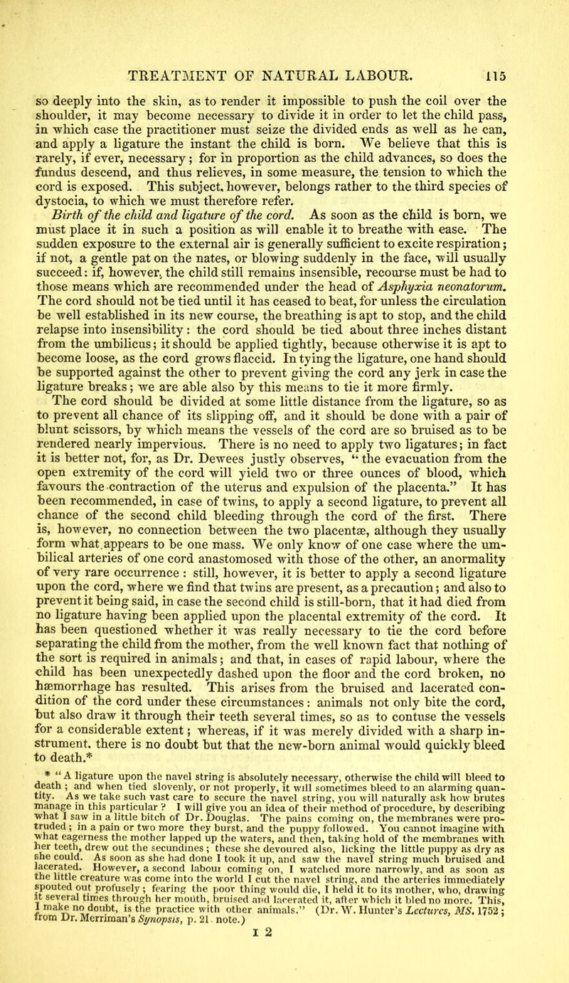 so deeply into the skin, as to render it impossible to push the coil over the shoulder, it may become necessary to divide it in order to let the child pass, in which case the practitioner must seize the divided ends as well as he can, and apply a ligature the instant the child is born. We believe that this is rarely, if ever, necessary; for in proportion as the child advances, so does the fundus descend, and thus relieves, in some measure, the tension to which the cord is exposed. This subject, however, belongs rather to the third species of dystocia, to which we must therefore refer. Birth of the child and ligature of the cord. As soon as the child is born, we must place it in such a position as will enable it to breathe with ease. The sudden exposure to the external air is generally sufficient to excite respiration; if not, a gentle pat on the nates, or blowing suddenly in the face, will usually succeed: if, however, the child still remains insensible, recourse must be had to those means which are recommended under the head of Asphyxia neonatorum. The cord should not be tied until it has ceased to beat, for unless the circulation be well established in its new course, the breathing is apt to stop, and the child relapse into insensibility: the cord should be tied about three inches distant from the umbilicus; it should be applied tightly, because otherwise it is apt to become loose, as the cord grows flaccid. In tying the ligature, one hand should be supported against the other to prevent giving the cord any jerk in case the ligature breaks; we are able also by this means to tie it more firmly. The cord should be divided at some little distance from the ligature, so as to prevent all chance of its slipping off, and it should be done with a pair of blunt scissors, by which means the vessels of the cord are so bruised as to be rendered nearly impervious. There is no need to apply two ligatures; in fact it is better not, for, as Dr. Dewees justly observes, <k the evacuation from the open extremity of the cord will yield two or three ounces of blood, which favours the contraction of the uterus and expulsion of the placenta. It has been recommended, in case of twins, to apply a second ligature, to prevent all chance of the second child bleeding through the cord of the first. There is, however, no connection between the two placentae, although they usually form what, appears to be one mass. We only know of one case where the um- bilical arteries of one cord anastomosed with those of the other, an anormality of very rare occurrence : still, however, it is better to apply a second ligature upon the cord, where we find that twins are present, as a precaution; and also to prevent it being said, in case the second child is still-born, that it had died from no ligature having been applied upon the placental extremity of the cord. It has been questioned whether it was really necessary to tie the cord before separating the child from the mother, from the well known fact that nothing of the sort is required in animals; and that, in cases of rapid labour, where the child has been unexpectedly dashed upon the floor and the cord broken, no haemorrhage has resulted. This arises from the bruised and lacerated con- dition of the cord under these circumstances: animals not only bite the cord, but also draw it through their teeth several times, so as to contuse the vessels for a considerable extent; whereas, if it was merely divided with a sharp in- strument, there is no doubt but that the new-born animal would quickly bleed to death * * A ligature upon the navel string is absolutely necessary, otherwise the child will bleed to death ; and when tied slovenly, or not properly, it will sometimes bleed to an alarming quan- tity. As we take such vast care to secure the navel string, vou will naturally ask how brutes manage in this particular ? I will give you an idea of their method of procedure, by describing what I saw in a little bitch of Dr. Douglas. The pains coming on, the membranes were pro- truded ; in a pain or two more they burst, and the puppy followed. You cannot imagine with what eagerness the mother lapped up the waters, and then, taking hold of the membranes with her teeth, drew out the secundines ; these she devoured also, licking the little puppy as dry as she could. As soon as she had done I took it up, and saw the navel string much bruised and lacerated. However, a second labour coming on, I watched more narrowly, and as soon as the little creature was come into the world I cut the navel string, and the arteries immediately spouted out profusely ; fearing the poor thing would die, I held it to its mother, who, drawing it several times through her mouth, bruised and lacerated it, after which it bled no more. This, 1 make no doubt, is the practice with other animals. (Dr. W. Hunter's Lectures, MS. 1752 : from Dr. Merriman's Synopsis, p. 21. note.)