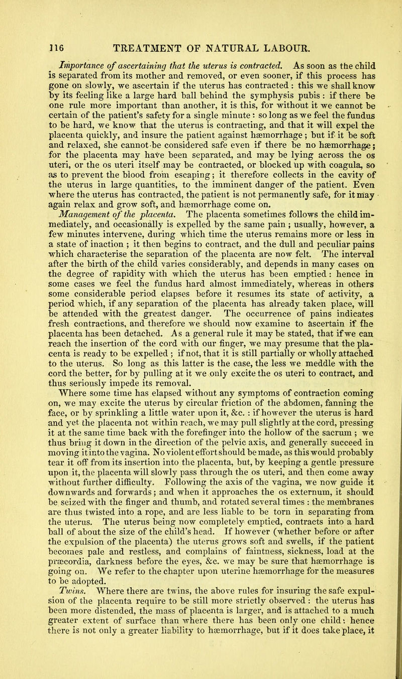 Importance of ascertaining that the uterus is contracted. As soon as the child is separated from its mother and removed, or even sooner, if this process has gone on slowly, we ascertain if the uterus has contracted : this we shall know by its feeling like a large hard ball behind the symphysis pubis : if there be one rule more important than another, it is this, for without it we cannot be certain of the patient's safety for a single minute: so long as we feel the fundus to be hard, we know that the uterus is contracting, and that it will expel the placenta quickly, and insure the patient against haemorrhage; but if it be soft and relaxed, she cannot be considered safe even if there be no haemorrhage; for the placenta may have been separated, and may be lying across the os uteri, or the os uteri itself may be contracted, or blocked Up with coagula, so as to prevent the blood from escaping; it therefore collects in the cavity of the uterus in large quantities, to the imminent danger of the patient. Even where the uterus has contracted, the patient is not permanently safe, for it may again relax and grow soft, and haemorrhage come on. Management of the placenta. The placenta sometimes follows the child im- mediately, and occasionally is expelled by the same pain ; usually, however, a few minutes intervene, during which time the uterus remains more or less in a state of inaction ; it then begins to contract, and the dull and peculiar pains which characterise the separation of the placenta are now felt. The interval after the birth of the child varies considerably, and depends in many cases on the degree of rapidity with which the uterus has been emptied: hence in some cases we feel the fundus hard almost immediately, whereas in others some considerable period elapses before it resumes its state of activity, a period which, if any separation of the placenta has already taken place, will be attended with the greatest danger. The occurrence of pains indicates fresh contractions, and therefore we should now examine to ascertain if the placenta has been detached. Asa general rule it may be stated, that if we can reach the insertion of the cord with our finger, we may presume that the pla- centa is ready to be expelled ; if not, that it is still partially or wholly attached to the uterus. So long as this latter is the case, the less we meddle with the cord the better, for by pulling at it we only excite the os uteri to contract, and thus seriously impede its removal. Where some time has elapsed without any symptoms of contraction coming on, we may excite the uterus by circular friction of the abdomen, fanning the face, or by sprinkling a little water upon it, &c. : if however the uterus is hard and yet the placenta not within reach, we may pull slightly at the cord, pressing it at the same time back with the forefinger into the hollow of the sacrum ; we thus bring it down in the direction of the pelvic axis, and generally succeed in moving it into the vagina. No violent effort should be made, as this would probably tear it off from its insertion into the placenta, but, by keeping a gentle pressure upon it, the placenta will slowly pass through the os uteri, and then come away without further difficulty. Following the axis of the vagina, we now guide it downwards and forwards; and when it approaches the os externum, it should be seized with the finger and thumb, and rotated several times : the membranes are thus twisted into a rope, and are less liable to be torn in separating from the uterus. The uterus being now completely emptied, contracts into a hard ball of about the size of the child's head. If however (whether before or after the expulsion of the placenta) the uterus grows soft and swells, if the patient becomes pale and restless, and complains of faintness, sickness, load at the praecordia, darkness before the eyes, &c. we may be sure that haemorrhage is going on. We refer to the chapter upon uterine haemorrhage for the measures to be adopted. Twins. Where there are twins, the above rules for insuring the safe expul- sion of the placenta require to be still more strictly observed : the uterus has been more distended, the mass of placenta is larger, and is attached to a much greater extent of surface than where there has been only one child: hence there is not only a greater liability to haemorrhage, but if it does take place, it