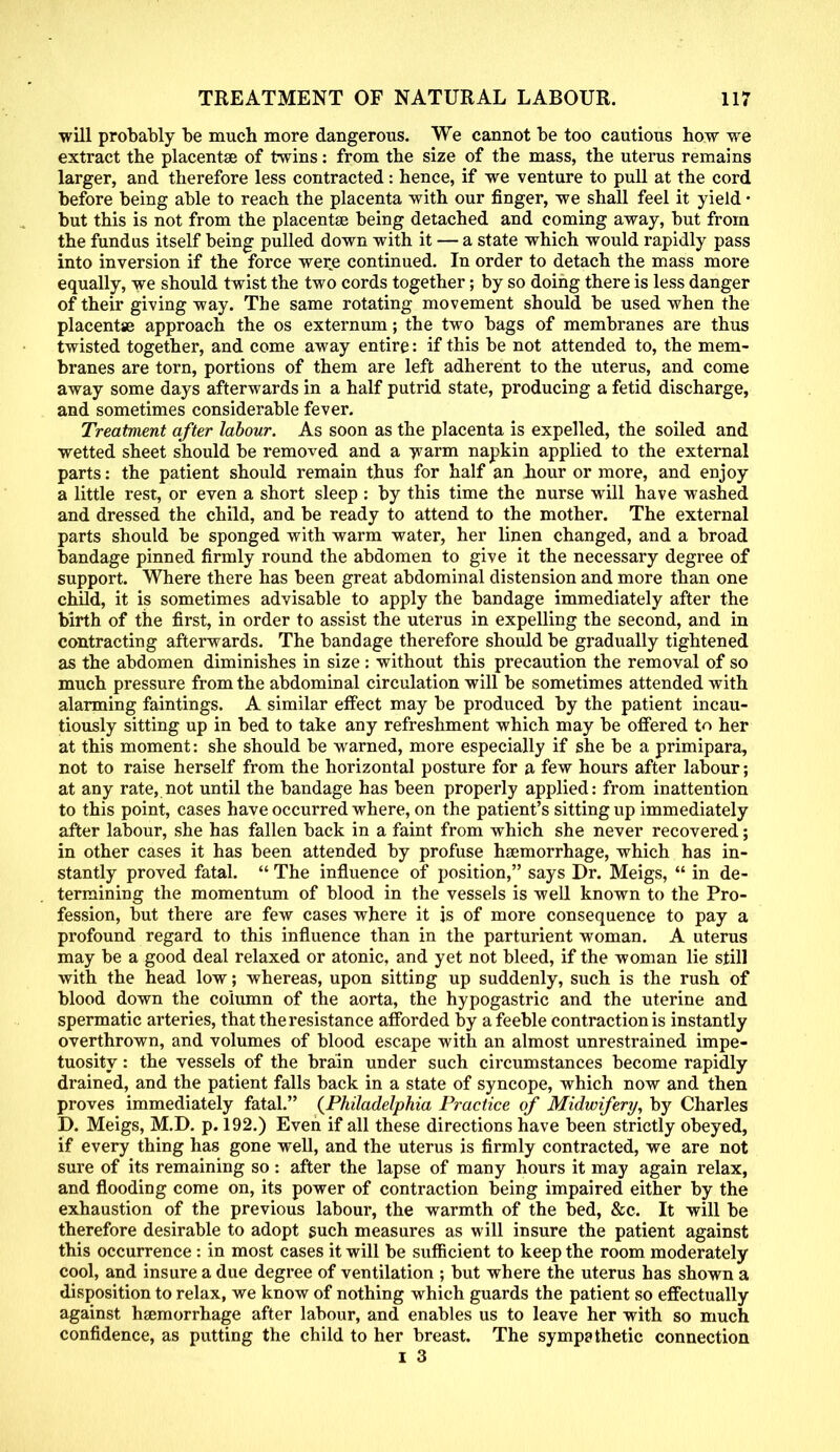 will probably be much more dangerous. We cannot be too cautious how we extract the placentae of twins: from the size of the mass, the uterus remains larger, and therefore less contracted: hence, if we venture to pull at the cord before being able to reach the placenta with our finger, we shall feel it yield • but this is not from the placentae being detached and coming away, but from the fundus itself being pulled down with it — a state which would rapidly pass into inversion if the force were continued. In order to detach the mass more equally, we should twist the two cords together; by so doing there is less danger of their giving way. The same rotating movement should be used when the placentae approach the os externum; the two bags of membranes are thus twisted together, and come away entire: if this be not attended to, the mem- branes are torn, portions of them are left adherent to the uterus, and come away some days afterwards in a half putrid state, producing a fetid discharge, and sometimes considerable fever. Treatment after labour. As soon as the placenta is expelled, the soiled and wetted sheet should be removed and a warm napkin applied to the external parts: the patient should remain thus for half an hour or more, and enjoy a little rest, or even a short sleep : by this time the nurse will have washed and dressed the child, and be ready to attend to the mother. The external parts should be sponged with warm water, her linen changed, and a broad bandage pinned firmly round the abdomen to give it the necessary degree of support. Where there has been great abdominal distension and more than one child, it is sometimes advisable to apply the bandage immediately after the birth of the first, in order to assist the uterus in expelling the second, and in contracting afterwards. The bandage therefore should be gradually tightened as the abdomen diminishes in size : without this precaution the removal of so much pressure from the abdominal circulation will be sometimes attended with alarming faintings. A similar effect may be produced by the patient incau- tiously sitting up in bed to take any refreshment which may be offered to her at this moment: she should be warned, more especially if she be a primipara, not to raise herself from the horizontal posture for a few hours after labour; at any rate, not until the bandage has been properly applied: from inattention to this point, cases have occurred where, on the patient's sitting up immediately after labour, she has fallen back in a faint from which she never recovered; in other cases it has been attended by profuse haemorrhage, which has in- stantly proved fatal. The influence of position, says Dr. Meigs, in de- termining the momentum of blood in the vessels is well known to the Pro- fession, but there are few cases where it js of more consequence to pay a profound regard to this influence than in the parturient woman. A uterus may be a good deal relaxed or atonic, and yet not bleed, if the woman lie still with the head low; whereas, upon sitting up suddenly, such is the rush of blood down the column of the aorta, the hypogastric and the uterine and spermatic arteries, that the resistance afforded by a feeble contraction is instantly overthrown, and volumes of blood escape with an almost unrestrained impe- tuosity : the vessels of the brain under such circumstances become rapidly drained, and the patient falls back in a state of syncope, which now and then proves immediately fatal. {Philadelphia Practice of Midwifery, by Charles D. Meigs, M.D. p. 192.) Even if all these directions have been strictly obeyed, if every thing has gone well, and the uterus is firmly contracted, we are not sure of its remaining so: after the lapse of many hours it may again relax, and flooding come on, its power of contraction being impaired either by the exhaustion of the previous labour, the warmth of the bed, &c. It will be therefore desirable to adopt such measures as will insure the patient against this occurrence : in most cases it will be sufficient to keep the room moderately cool, and insure a due degree of ventilation ; but where the uterus has shown a disposition to relax, we know of nothing which guards the patient so effectually against haemorrhage after labour, and enables us to leave her with so much confidence, as putting the child to her breast. The sympathetic connection