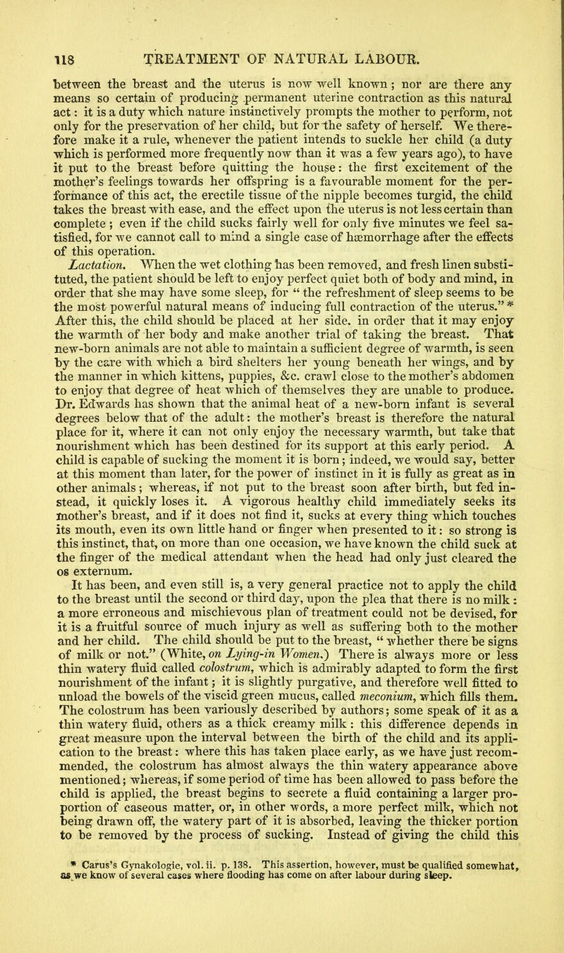 between the breast and tbe uterus is now well known; nor are there any means so certain of producing .permanent uterine contraction as this natural act: it is a duty which nature instinctively prompts the mother to perform, not only for the preservation of her child, but for the safety of herself. We there- fore make it a rule, whenever the patient intends to suckle her child (a duty which is performed more frequently now than it was a few years ago), to have it put to the breast before quitting the house: the first excitement of the mother's feelings towards her offspring is a favourable moment for the per- formance of this act, the erectile tissue of the nipple becomes turgid, the child takes the breast with ease, and the effect upon the uterus is not less certain than complete ; even if the child sucks fairly well for only five minutes we feel sa- tisfied, for Ave cannot call to mind a single case of haemorrhage after the effects of this operation. Lactation. When the wet clothing has been removed, and fresh linen substi- tuted, the patient should be left to enjoy perfect quiet both of body and mind, in order that she may have some sleep, for  the refreshment of sleep seems to be the most powerful natural means of inducing full contraction of the uterus.* After this, the child should be placed at her side, in order that it may enjoy the warmth of her body and make another trial of taking the breast. That new-born animals are not able to maintain a sufficient degree of warmth, is seen by the care with which a bird shelters her young beneath her wings, and by the manner in which kittens, puppies, &c. crawl close to the mother's abdomen to enjoy that degree of heat which of themselves they are unable to produce. Dr. Edwards has shown that the animal heat of a new-born infant is several degrees below that of the adult: the mother's breast is therefore the natural place for it, where it can not only enjoy the necessary warmth, but take that nourishment which has been destined for its support at this early period. A child is capable of sucking the moment it is born; indeed, we would say, better at this moment than later, for the power of instinct in it is fully as great as in other animals; whereas, if not put to the breast soon after birth, but fed in- stead, it quickly loses it. A vigorous healthy child immediately seeks its mother's breast, and if it does not find it, sucks at every thing which touches its mouth, even its own little hand or finger when presented to it: so strong is this instinct, that, on more than one occasion, we have known the child suck at the finger of the medical attendant when the head had only just cleared the os externum. It has been, and even still is, a very general practice not to apply the child to the breast until the second or third day, upon the plea that there is no milk: a more erroneous and mischievous plan of treatment could not be devised, for it is a fruitful source of much injury as well as suffering both to the mother and her child. The child should be put to the breast,  whether there be signs of milk or not. (White, on Lying-in Women.) There is always more or less thin watery fluid called colostrum, which is admirably adapted to form the first nourishment of the infant; it is slightly purgative, and therefore well fitted to unload the bowels of the viscid green mucus, called meconium, which fills them. The colostrum has been variously described by authors ; some speak of it as a thin watery fluid, others as a thick creamy milk : this difference depends in great measure upon the interval between the birth of the child and its appli- cation to the breast: where this has taken place early, as we have just recom- mended, the colostrum has almost always the thin watery appearance above mentioned; whereas, if some period of time has been allowed to pass before the child is applied, the breast begins to secrete a fluid containing a larger pro- portion of caseous matter, or, in other words, a more perfect milk, which not being drawn off, the watery part of it is absorbed, leaving the thicker portion to be removed by the process of sucking. Instead of giving the child this * Carus's Gynakologie, vol. ii. p. 138. This assertion, however, must be qualified somewhat, as we know of several cases where flooding has come on after labour during sleep.