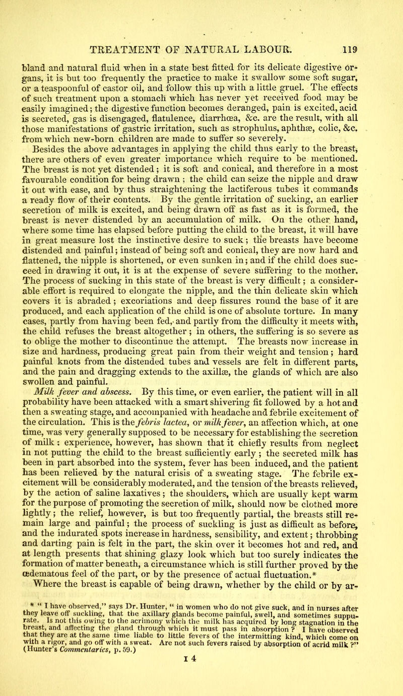 bland and natural fluid when in a state best fitted for its delicate digestive or- gans, it is but too frequently the practice to make it swallow some soft sugar, or a teaspoonful of castor oil, and follow this up with a little gruel. The effects of such treatment upon a stomach which has never yet received food may be easily imagined; the digestive function becomes deranged, pain is excited, acid is secreted, gas is disengaged, flatulence, diarrhosa, &c. are the result, with all those manifestations of gastric irritation, such as strophulus, aphthae, colic, &c. from which new-born children are made to suffer so severely. Besides the above advantages in applying the child thus early to the breast, there are others of even greater importance which require to be mentioned. The breast is not yet distended; it is soft and conical, and therefore in a most favourable condition for being drawn ; the child can seize the nipple and draw it out with ease, and by thus straightening the lactiferous tubes it commands a ready flow of their contents. By the gentle irritation of sucking, an earlier secretion of milk is excited, and being drawn off as fast as it is formed, the breast is never distended by an accumulation of milk. On the other hand, where some time has elapsed before putting the child to the breast, it will have in great measure lost the instinctive desire to suck; the breasts have become distended and painful; instead of being soft and conical, they are now hard and flattened, the nipple is shortened, or even sunken in; and if the child does suc- ceed in drawing it out, it is at the expense of severe suffering to the mother. The process of sucking in this state of the breast is very difficult; a consider- able effort is required to elongate the nipple, and the thin delicate skin which covers it is abraded; excoriations and deep fissures round the base of it are produced, and each application of the child is one of absolute torture. In many cases, partly from having been fed,, and partly from the difficulty it meets with, the child refuses the breast altogether ; in others, the suffering is so severe as to oblige the mother to discontinue the attempt. The breasts now increase in size and hardness, producing great pain from their weight and tension; hard painful knots from the distended tubes and vessels are felt in different parts, and the pain and dragging extends to the axilla?, the glands of which are also swollen and painful. Milk fever and abscess. By this time, or even earlier, the patient will in all probability have been attacked with a smart shivering fit followed by a hot and then a sweating stage, and accompanied with headache and febrile excitement of the circulation. This is the febris lactea, or milk fever, an affection which, at one time, was very generally supposed to be necessary for establishing the secretion of milk: experience, however, has shown that it chiefly results from neglect in not putting the child to the breast sufficiently early ; the secreted milk has been in part absorbed into the system, fever has been induced, and the patient has been relieved by the natural crisis of a sweating stage. The febrile ex- citement will be considerably moderated, and the tension of the breasts relieved, by the action of saline laxatives ; the shoulders, which are usually kept warm for the purpose of promoting the secretion of milk, should now be clotned more lightly; the relief, however, is but too frequently partial, the breasts still re- main large and painful; the process of suckling is just as difficult as before, and the indurated spots increase in hardness, sensibility, and extent; throbbing and darting pain is felt in the part, the skin over it becomes hot and red, and at length presents that shining glazy look which but too surely indicates the formation of matter beneath, a circumstance which is still further proved by the (Edematous feel of the part, or by the presence of actual fluctuation.* Where the breast is capable of being drawn, whether by the child or by ar- * I have observed, says Dr. Hunter, in women who do not give suck, and in nurses after they leave off suckling, that the axillary glands become painful, swell, and sometimes suppu- rate. Is not this owing to the acrimony which the milk has acquired by long stagnation in the breast, and affecting the gland through which it must pass in absorption ? I have observed that they are at the same time liable to little fevers of the intermitting kind, which come on with a rigor, and go off with a sweat. Are not such fevers raised by absorption of acrid milk (Hunter's Commentaries, p. 59.)
