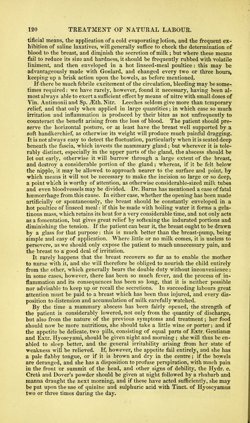 tificial means, the application of a cold evaporating lotion, and the frequent ex- hibition of saline laxatives, will generally suffice to check the determination of blood to the breast, and diminish the secretion of milk; but where these means fail to reduce its size and hardness, it should be frequently rubbed with volatile liniment, and then enveloped in a hot linseed-meal poultice: this may be advantageously made with Goulard, and changed every two or three hours, keeping up a brisk action upon the bowels, as before mentioned. Ifthere be much febrile excitement of the circulation, bleeding may be some- times required: we have rarely, however, found it necessary, having been al- most always able to exert a sufficient effect by means of nitre with small doses of Vin. Antimonii and Sp. iEth. Nitr. Leeches seldom give more than temporary relief, and that only when applied in large quantities; in which case so much irritation and inflammation is produced by their bites as not unfrequently to counteract the benefit arising from the loss of blood. The patient should pre- serve the horizontal posture, or at least have the breast well supported by a soft handkerchief, as otherwise its weight will produce much painful dragging. It is not always easy to detect the fluctuation, particularly when it is seated deep beneath the fascia, which invests the mammary gland; but wherever it is tole- rably distinct, especially in the upper parts of the gland, the abscess should be let out early, otherwise it will burrow through a large extent of the breast, and destroy a considerable portion of the gland; whereas, if it be felt below the nipple, it may be allowed to approach nearer to the surface and point, by which means it will not be necessary to make the incision so large or so deep, a point which is worthy of attention, as otherwise considerable-sized milk tubes and even bloodvessels may be divided. Dr. Burns has mentioned a case of fatal haemorrhage from.this cause. In either case, whether the opening has been made artificially or spontaneously, the breast should be constantly enveloped in a hot poultice of linseed meal: if this be made with boiling water it forms a gela- tinous mass, which retains its heat for a very considerable time, and not only acts as a fomentation, but gives great relief by softening the indurated portions and diminishing the tension. If the patient can bear it, the breast ought to be drawn by a glass for that purpose : this is much better than the breast-pump, being simple and easy of application. Where little or no milk comes, it is useless to persevere, as we should only expose the patient to much unnecessary pain, and the breast to a good deal of irritation. It rarely happens that the breast recovers so far as to enable the mother to nurse with it, and she will therefore be obliged to nourish the child entirely from the other, which generally bears the double duty without inconvenience: in some cases, however, there has been so much fever, and the process of in- flammation and its consequences has been so long, that it is neither possible nor advisable to keep up or recall the secretions. In succeeding labours great attention must be paid to a breast which has been thus injured, and every dis- position to distension and accumulation of milk carefully watched. By the time a mammary abscess has been fairly opened, the strength of the patient is considerably lowered, not only from the quantity of discharge, but also from the nature of the previous symptoms and treatment; her food should now be more nutritious, she should take a little wine or porter; and if the appetite be delicate, two pills, consisting of equal parts of Extr. Gentianae and Extr. Hyoscyami, should be given night and morning ; she will thus be en- abled to sleep better, and the general irritability arising from her state of weakness will be relieved. If, however, the appetite fail entirely x and she has a pale flabby tongue, or if it is brown and dry in the centre; if the bowels are deranged, and she has a disposition to profuse perspiration, with much pain in the front or summit of the head, and other signs of debility, the Hydr. c. Creta and Dover's powder should be given at night followed by a rhubarb and manna draught the next morning, and if these have acted sufficiently, she may be put upon the use of quinine and sulphuric acid with Tinct. of Hyoscyamus two or three times during the day.