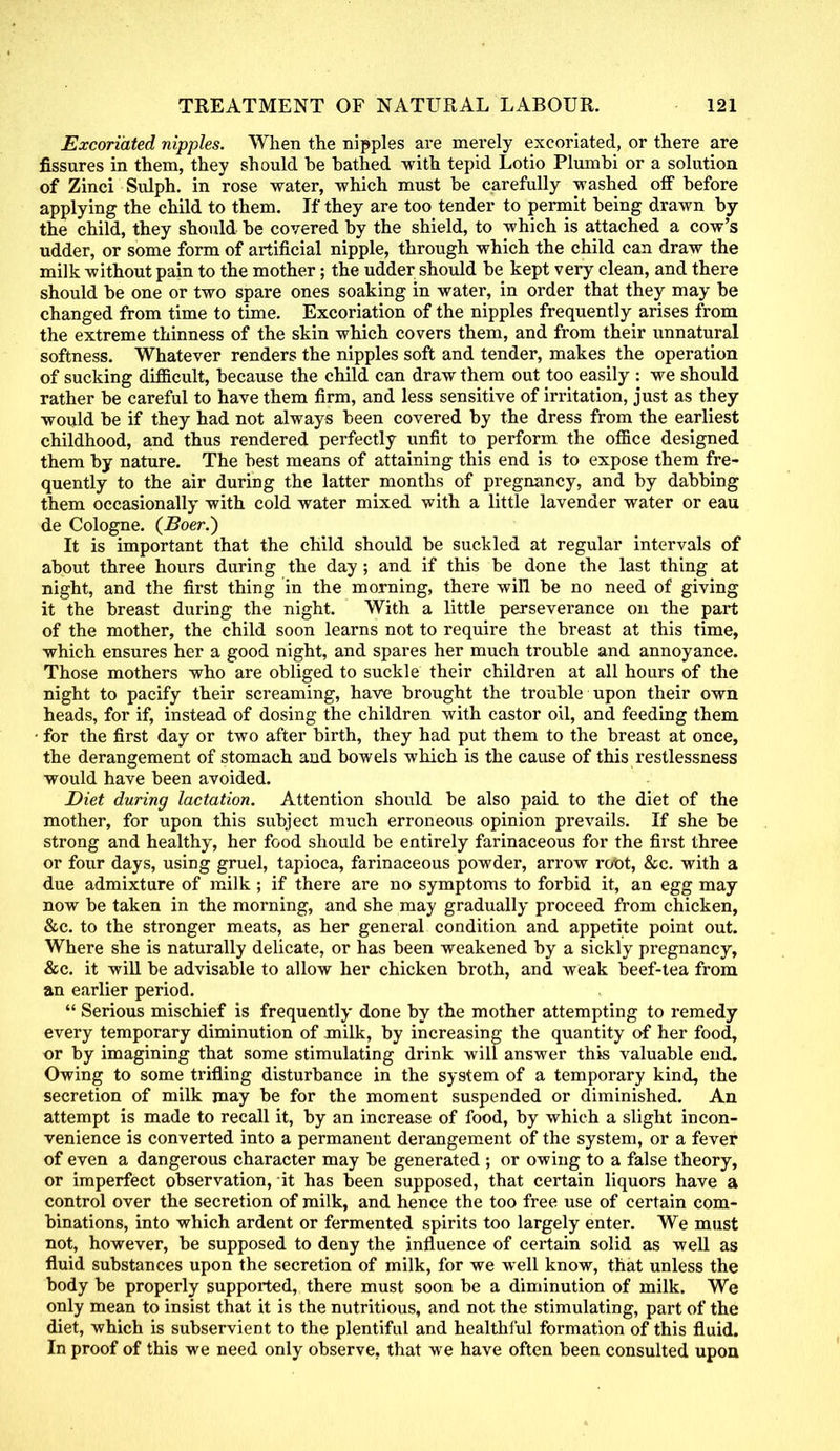 Excoriated nipples. When the nipples are merely excoriated, or there are fissures in them, they should be bathed with tepid Lotio Plumbi or a solution of Zinci Sulph. in rose water, which must be carefully washed off before applying the child to them. If they are too tender to permit being drawn by the child, they should be covered by the shield, to which is attached a cow's udder, or some form of artificial nipple, through which the child can draw the milk without pain to the mother; the udder should be kept very clean, and there should be one or two spare ones soaking in water, in order that they may be changed from time to time. Excoriation of the nipples frequently arises from the extreme thinness of the skin which covers them, and from their unnatural softness. Whatever renders the nipples soft and tender, makes the operation of sucking difficult, because the child can draw them out too easily : we should rather be careful to have them firm, and less sensitive of irritation, just as they would be if they had not always been covered by the dress from the earliest childhood, and thus rendered perfectly unfit to perform the office designed them by nature. The best means of attaining this end is to expose them fre- quently to the air during the latter months of pregnancy, and by dabbing them occasionally with cold water mixed with a little lavender water or eau de Cologne. (Boer.) It is important that the child should be suckled at regular intervals of about three hours during the day ; and if this be done the last thing at night, and the first thing in the morning, there will be no need of giving it the breast during the night. With a little perseverance on the part of the mother, the child soon learns not to require the breast at this time, which ensures her a good night, and spares her much trouble and annoyance. Those mothers who are obliged to suckle their children at all hours of the night to pacify their screaming, have brought the trouble upon their own heads, for if, instead of dosing the children with castor oil, and feeding them for the first day or two after birth, they had put them to the breast at once, the derangement of stomach and bowels which is the cause of this restlessness would have been avoided. Diet during lactation. Attention should be also paid to the diet of the mother, for upon this subject much erroneous opinion prevails. If she be strong and healthy, her food should be entirely farinaceous for the first three or four days, using gruel, tapioca, farinaceous powder, arrow root, &c. with a due admixture of milk ; if there are no symptoms to forbid it, an egg may now be taken in the morning, and she may gradually proceed from chicken, &c. to the stronger meats, as her general condition and appetite point out. Where she is naturally delicate, or has been weakened by a sickly pregnancy, &c. it will be advisable to allow her chicken broth, and weak beef-tea from an earlier period.  Serious mischief is frequently done by the mother attempting to remedy every temporary diminution of milk, by increasing the quantity of her food, or by imagining that some stimulating drink will answer this valuable end. Owing to some trifling disturbance in the system of a temporary kind, the secretion of milk may be for the moment suspended or diminished. An attempt is made to recall it, by an increase of food, by which a slight incon- venience is converted into a permanent derangement of the system, or a fever of even a dangerous character may be generated ; or owing to a false theory, or imperfect observation, it has been supposed, that certain liquors have a control over the secretion of milk, and hence the too free use of certain com- binations, into which ardent or fermented spirits too largely enter. We must not, however, be supposed to deny the influence of certain solid as well as fluid substances upon the secretion of milk, for we well know, that unless the body be properly supported, there must soon be a diminution of milk. We only mean to insist that it is the nutritious, and not the stimulating, part of the diet, which is subservient to the plentiful and healthful formation of this fluid. In proof of this we need only observe, that we have often been consulted upon