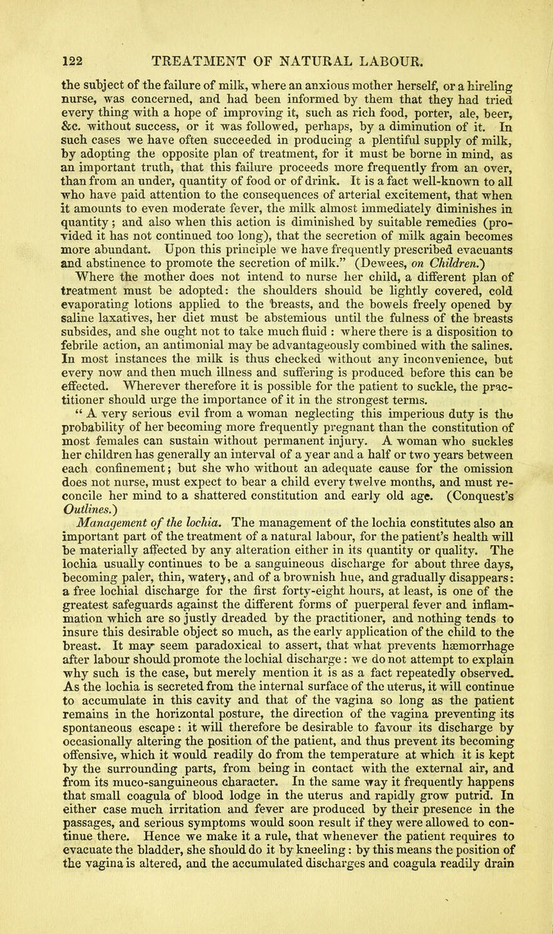 the subject of the failure of milk, where an anxious mother herself, or a hireling nurse, was concerned, and had been informed by them that they had tried every thing with a hope of improving it, such as rich food, porter, ale, beer, &c. without success, or it was followed, perhaps, by a diminution of it. In such cases we have often succeeded in producing a plentiful supply of milk, by adopting the opposite plan of treatment, for it must be borne in mind, as an important truth, that this failure proceeds more frequently from an over, than from an under, quantity of food or of drink. It is a fact well-known to all who have paid attention to the consequences of arterial excitement, that when it amounts to even moderate fever, the milk almost immediately diminishes in quantity; and also when this action is diminished by suitable remedies (pro- vided it has not continued too long), that the secretion of milk again becomes more abundant. Upon this principle we have frequently prescribed evacuants and abstinence to promote the secretion of milk. (Dewees, on Children.') Where the mother does not intend to nurse her child, a different plan of treatment must be adopted: the shoulders should be lightly covered, cold evaporating lotions applied to the breasts, and the bowels freely opened by saline laxatives, her diet must be abstemious until the fulness of the breasts subsides, and she ought not to take much fluid : where there is a disposition to febrile action, an antimonial may be advantageously combined with the salines. In most instances the milk is thus checked without any inconvenience, but every now and then much illness and suffering is produced before this can be effected. Wherever therefore it is possible for the patient to suckle, the prac- titioner should urge the importance of it in the strongest terms. A very serious evil from a woman neglecting this imperious duty is tho probability of her becoming more frequently pregnant than the constitution of most females can sustain without permanent injury. A woman who suckles her children has generally an interval of a year and a half or two years between each confinement; but she who without an adequate cause for the omission does not nurse, must expect to bear a child every twelve months, and must re- concile her mind to a shattered constitution and early old age. (Conquest's Outlines.) Management of the lochia. The management of the lochia constitutes also an important part of the treatment of a natural labour, for the patient's health will be materially affected by any alteration either in its quantity or quality. The lochia usually continues to be a sanguineous discharge for about three days, becoming paler, thin, watery, and of a brownish hue, and gradually disappears: a free lochial discharge for the first forty-eight hours, at least, is one of the greatest safeguards against the different forms of puerperal fever and inflam- mation which are so justly dreaded by the practitioner, and nothing tends to insure this desirable object so much, as the early application of the child to the breast. It may seem paradoxical to assert, that what prevents haemorrhage after labour should promote the lochial discharge: we do not attempt to explain why such is the case, but merely mention it is as a fact repeatedly observed. As the lochia is secreted from the internal surface of the uterus, it will continue to accumulate in this cavity and that of the vagina so long as the patient remains in the horizontal posture, the direction of the vagina preventing its spontaneous escape: it will therefore be desirable to favour its discharge by occasionally altering the position of the patient, and thus prevent its becoming offensive, which it would readily do from the temperature at which it is kept by the surrounding parts, from being in contact with the external air, and from its muco-sanguineous character. In the same way it frequently happens that small coagula of blood lodge in the uterus and rapidly grow putrid. In either case much irritation and fever are produced by their presence in the passages, and serious symptoms would soon result if they were allowed to con- tinue there. Hence we make it a rule, that whenever the patient requires to evacuate the bladder, she should do it by kneeling: by this means the position of the vagina is altered, and the accumulated discharges and coagula readily drain