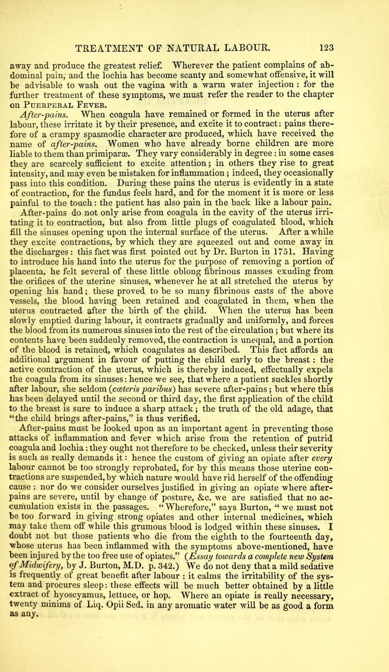 away and produce the greatest relief. Wherever the patient complains of ab- dominal pain,- and the lochia has become scanty and somewhat offensive, it will be advisable to wash out the vagina with a warm water injection : for the further treatment of these symptoms, we must refer the reader to the chapter on Puerperal Fever. After-pains. When coagula have remained or formed in the uterus after labour, these irritate it by their presence, and excite it to contract: pains there- fore of a crampy spasmodic character are produced, which have received the name of after-pains. Women who have already borne children are more liable to them than primiparse. They vary considerably in degree : in some cases they are scarcely sufficient to excite attention; in others they rise to great intensity, and may even be mistaken for inflammation; indeed, they occasionally pass into this condition. Daring these pains the uterus is evidently in a state of contraction, for the fundus feels hard, and for the moment it is more or less painful to the touch: the patient has also pain in the back like a labour pain. After-pains do not only arise from coagula in the cavity of the uterus irri- tating it to contraction, but also from little plugs of coagulated blood, which fill the sinuses opening upon the internal surface of the uterus. After a while they excite contractions, by which they are squeezed out and come away in the discharges: this fact was first pointed out by Dr. Burton in 1751. Having to introduce his hand into the uterus for the purpose of removing a portion of placenta, he felt several of these little oblong fibrinous masses exuding from the orifices of the uterine sinuses, whenever he at all stretched the uterus by opening his hand; these proved to be so many fibrinous casts of the above vessels, the blood having been retained and coagulated in them, when the uterus contracted after the birth of the child. When the uterus has been slowly emptied during labour, it contracts gradually and uniformly, and forces the blood from its numerous sinuses into the rest of the circulation; but where its contents have been suddenly removed, the contraction is unequal, and a portion of the blood is retained, which coagulates as described. This fact affords an additional argument in favour of putting the child early to the breast: the active contraction of the uterus, which is thereby induced, effectually expels the coagula from its sinuses: hence we see, that where a patient suckles shortly after labour, she seldom (cceteris paribus) has severe after-pains ; but where this has been delayed until the second, or third day, the first application of the child to the breast is sure to induce a sharp attack; the truth of the old adage, that the child brings after-pains, is thus verified. After-pains must be looked upon as an important agent in preventing those attacks of inflammation and fever which arise from the retention of putrid coagula and lochia: they ought not therefore to be checked, unless their severity is such as really demands it: hence the custom of giving an opiate after every labour cannot be too strongly reprobated, for by this means those uterine con- tractions are suspended, by which nature would have rid herself of the offending cause : nor do we consider ourselves justified in giving an opiate where after- pains are severe, until by change of posture, &c. we are satisfied that no ac- cumulation exists in the passages. Wherefore, says Burton, we must not be too forward in giving strong opiates and other internal medicines, which may take them off while this grumous blood is lodged within these sinuses. I doubt not but those patients who die from the eighth to the fourteenth day, whose uterus has been inflammed with the symptoms above-mentioned, have been injured by the too free use of opiates. {Essay towards a complete new System of Midwifery, by J. Burton, M.D. p. 342.) We do not deny that a mild sed'ative is frequently of great benefit after labour : it calms the irritability of the sys- tem and procures sleep: these effects will be much better obtained by a little extract of hyoscyamus, lettuce, or hop. Where an opiate is really necessary, twenty minims of Liq. Opii Sed. in any aromatic water will be as good a form as any.