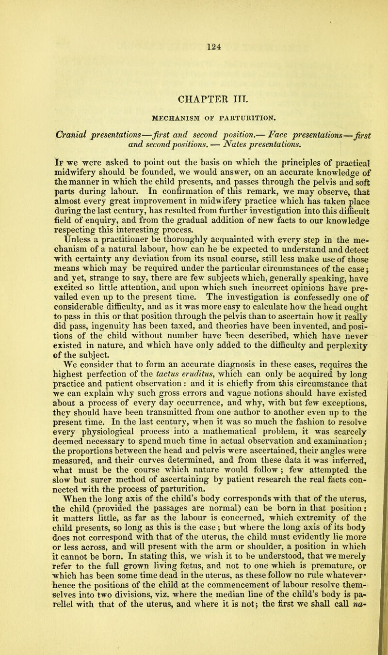 CHAPTER III. MECHANISM OF PARTURITION. Cranial presentations—first and second position.— Face presentations—first and second positions. — Nates presentations. If we were asked to point out the basis on which the principles of practical midwifery should be founded, we would answer, on an accurate knowledge of the manner in which the child presents, and passes through the pelvis and soft parts during labour. In confirmation of this remark, we may observe, that almost every great improvement in midwifery practice which has taken place during the last century, has resulted from further investigation into this difficult field of enquiry, and from the gradual addition of new facts to our knowledge respecting this interesting process. Unless a practitioner be thoroughly acquainted with every step in the me- chanism of a natural labour, how can he be expected to understand and detect with certainty any deviation from its usual course, still less make use of those means which may be required under the particular circumstances of the case; and yet, strange to say, there are few subjects -which, generally speaking, have excited so little attention, and upon which such incorrect opinions have pre- vailed even up to the present time. The investigation is confessedly one of considerable difficulty, and as it was more easy to calculate how the head ought to pass in this or that position through the pelvis than to ascertain how it really did pass, ingenuity has been taxed, and theories have been invented, and posi- tions of the child without number have been described, which have never existed in nature, and which have only added to the difficulty and perplexity of the subject. We consider that to form an accurate diagnosis in these cases, requires the highest perfection of the tactus eruditus, which can only be acquired by long practice and patient observation: and it is chiefly from this circumstance that we can explain why such gross errors and vague notions should have existed about a process of every day occurrence, and why, with but few exceptions, they should have been transmitted from one author to another even up to the present time. In the last century, when it was so much the fashion to resolve every physiological process into a mathematical problem, it was scarcely deemed necessary to spend much time in actual observation and examination; the proportions between the head and pelvis were ascertained, their angles were measured, and their curves determined, and from these data it was inferred, what must be the course which nature would follow ; few attempted the slow but surer method of ascertaining by patient research the real facts con- nected with the process of parturition. When the long axis of the child's body corresponds with that of the uterus, the child (provided the passages are normal) can be born in that position: it matters little, as far as the labour is concerned, which extremity of the child presents, so long as this is the case; but where the long axis of its body does not correspond with that of the uterus, the child must evidently lie more or less across, and will present with the arm or shoulder, a position in which it cannot be born. In stating this, we wish it to be understood, that we merely refer to the full grown living foetus, and not to one which is premature, or which has been some time dead in the uterus, as these follow no rule whatever* hence the positions of the child at the commencement of labour resolve them- selves into two divisions, viz. where the median line of the child's body is pa- rellel with that of the uterus, and where it is not; the first we shall call na-