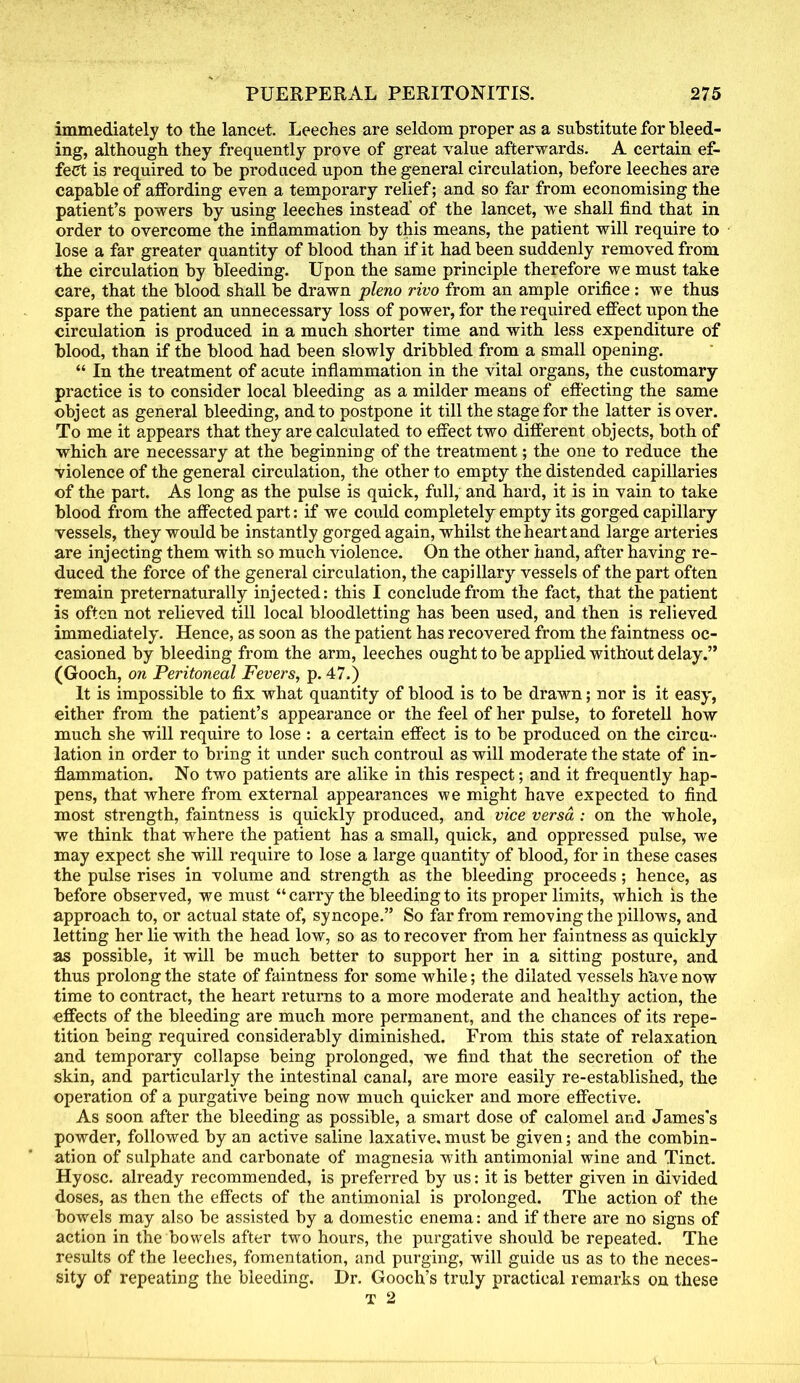 immediately to the lancet. Leeches are seldom proper as a substitute for bleed- ing, although they frequently prove of great value afterwards. A certain ef- fect is required to be produced upon the general circulation, before leeches are capable of affording even a temporary relief; and so far from economising the patient's powers by using leeches instead' of the lancet, we shall find that in order to overcome the inflammation by this means, the patient will require to lose a far greater quantity of blood than if it had been suddenly removed from the circulation by bleeding. Upon the same principle therefore we must take care, that the blood shall be drawn pleno rivo from an ample orifice: we thus spare the patient an unnecessary loss of power, for the required effect upon the circulation is produced in a much shorter time and with less expenditure of blood, than if the blood had been slowly dribbled from a small opening.  In the treatment of acute inflammation in the vital organs, the customary practice is to consider local bleeding as a milder means of effecting the same object as general bleeding, and to postpone it till the stage for the latter is over. To me it appears that they are calculated to effect two different objects, both of which are necessary at the beginning of the treatment; the one to reduce the violence of the general circulation, the other to empty the distended capillaries of the part. As long as the pulse is quick, full, and hard, it is in vain to take blood from the affected part: if we could completely empty its gorged capillary- vessels, they would be instantly gorged again, whilst the heart and large arteries are injecting them with so much violence. On the other hand, after having re- duced the force of the general circulation, the capillary vessels of the part often remain preternaturally injected: this I conclude from the fact, that the patient is often not relieved till local bloodletting has been used, and then is relieved immediately. Hence, as soon as the patient has recovered from the faintness oc- casioned by bleeding from the arm, leeches ought to be applied without delay. (Gooch, on Peritoneal Fevers, p. 47.) It is impossible to fix what quantity of blood is to be drawn; nor is it easy, either from the patient's appearance or the feel of her pulse, to foretell how much she will require to lose : a certain effect is to be produced on the circu- lation in order to bring it under such controul as will moderate the state of in- flammation. No two patients are alike in this respect; and it frequently hap- pens, that where from external appearances we might have expected to find most strength, faintness is quickly produced, and vice versa : on the whole, we think that where the patient has a small, quick, and oppressed pulse, we may expect she will require to lose a large quantity of blood, for in these cases the pulse rises in volume and strength as the bleeding proceeds; hence, as before observed, we must  carry the bleeding to its proper limits, which is the approach to, or actual state of, syncope. So far from removing the pillows, and letting her lie with the head low, so as to recover from her faintness as quickly as possible, it will be much better to support her in a sitting posture, and thus prolong the state of faintness for some while; the dilated vessels h*ave now time to contract, the heart returns to a more moderate and healthy action, the effects of the bleeding are much more permanent, and the chances of its repe- tition being required considerably diminished. From this state of relaxation and temporary collapse being prolonged, we find that the secretion of the skin, and particularly the intestinal canal, are more easily re-established, the operation of a purgative being now much quicker and more effective. As soon after the bleeding as possible, a smart dose of calomel and James's powder, followed by an active saline laxative, must be given; and the combin- ation of sulphate and carbonate of magnesia with antimonial wine and Tinct. Hyosc. already recommended, is preferred by us: it is better given in divided doses, as then the effects of the antimonial is prolonged. The action of the bowels may also be assisted by a domestic enema: and if there are no signs of action in the bowels after two hours, the purgative should be repeated. The results of the leeches, fomentation, and purging, will guide us as to the neces- sity of repeating the bleeding. Dr. Gooch's truly practical remarks on these