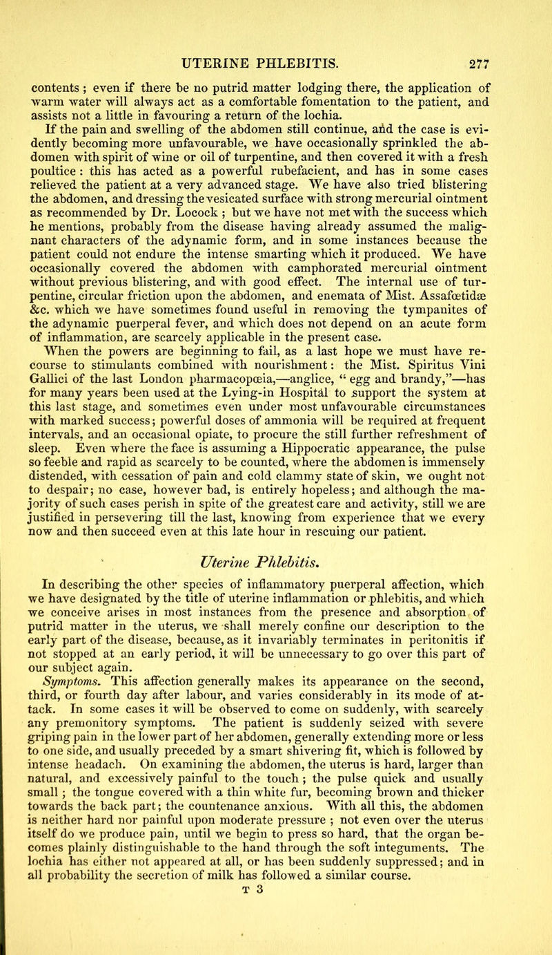 contents ; even if there be no putrid matter lodging there, the application of warm water will always act as a comfortable fomentation to the patient, and assists not a little in favouring a return of the lochia. If the pain and swelling of the abdomen still continue, and the case is evi- dently becoming more unfavourable, we have occasionally sprinkled the ab- domen with spirit of wine or oil of turpentine, and then covered it with a fresh poultice : this has acted as a powerful rubefacient, and has in some cases relieved the patient at a very advanced stage. We have also tried blistering the abdomen, and dressing the vesicated surface with strong mercurial ointment as recommended by Dr. Locock ; but we have not met with the success which he mentions, probably from the disease having already assumed the malig- nant characters of the adynamic form, and in some instances because the patient could not endure the intense smarting which it produced. We have occasionally covered the abdomen with camphorated mercurial ointment without previous blistering, and with good effect. The internal use of tur- pentine, circular friction upon the abdomen, and enemata of Mist. Assafcetidae &c. which we have sometimes found useful in removing the tympanites of the adynamic puerperal fever, and which does not depend on an acute form of inflammation, are scarcely applicable in the present case. When the powers are beginning to fail, as a last hope we must have re- course to stimulants combined with nourishment: the Mist. Spiritus Vini Gallici of the last London pharmacopoeia,—anglice,  egg and brandy,—has for many years been used at the Lying-in Hospital to support the system at this last stage, and sometimes even under most unfavourable circumstances with marked success; powerful doses of ammonia will be required at frequent intervals, and an occasional opiate, to procure the still further refreshment of sleep. Even where the face is assuming a Hippocratic appearance, the pulse so feeble and rapid as scarcely to be counted, where the abdomen is immensely distended, with cessation of pain and cold clammy state of skin, we ought not to despair; no case, however bad, is entirely hopeless; and although the ma- jority of such cases perish in spite of the greatest care and activity, still we are justified in persevering till the last, knowing from experience that we every now and then succeed even at this late hour in rescuing our patient. Uterine Phlebitis, In describing the other species of inflammatory puerperal affection, which we have designated by the title of uterine inflammation or phlebitis, andAvhich we conceive arises in most instances from the presence and absorption of putrid matter in the uterus, we shall merely confine our description to the early part of the disease, because, as it invariably terminates in peritonitis if not stopped at an early period, it will be unnecessary to go over this part of our subject again. Symptoms. This affection generally makes its appearance on the second, third, or fourth day after labour, and varies considerably in its mode of at- tack. In some cases it will be observed to come on suddenly, with scarcely any premonitory symptoms. The patient is suddenly seized with severe griping pain in the lower part of her abdomen, generally extending more or less to one side, and usually preceded by a smart shivering fit, which is followed by intense headach. On examining the abdomen, the uterus is hard, larger than natural, and excessively painful to the touch ; the pulse quick and usually small; the tongue covered with a thin white fur, becoming brown and thicker towards the back part; the countenance anxious. With all this, the abdomen is neither hard nor painful upon moderate pressure ; not even over the uterus itself do we produce pain, until we begin to press so hard, that the organ be- comes plainly distinguishable to the hand through the soft integuments. The lochia has either not appeared at all, or has been suddenly suppressed; and in all probability the secretion of milk has followed a similar course.