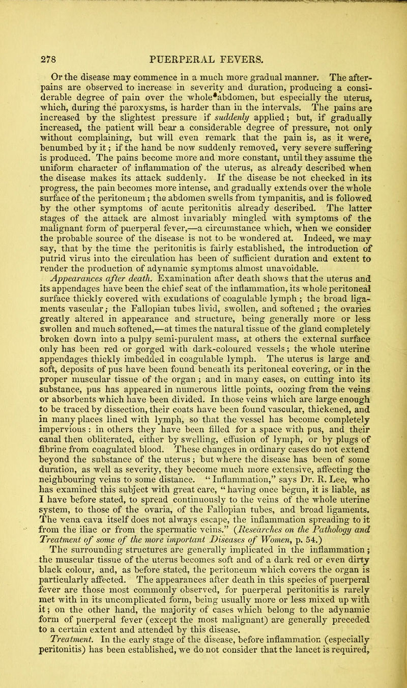 Or the disease may commence in a much more gradual manner. The after- pains are observed to increase in severity and duration, producing a consi- derable degree of pain over the whole*abdomen, but especially the uterus, which, during the paroxysms, is harder than in the intervals. The pains are increased by the slightest pressure if suddenly applied; but, if gradually increased, the patient will bear a considerable degree of pressure, not only without complaining, but will even remark that the pain is, as it were, benumbed by it; if the hand be now suddenly removed, very severe suffering is produced. The pains become more and more constant, until they assume the uniform character of inflammation of the uterus, as already described when the disease makes its attack suddenly. If the disease be not checked in its progress, the pain becomes more intense, and gradually extends over the whole surface of the peritoneum; the abdomen swells from tympanitis, and is followed by the other symptoms of acute peritonitis already described. The latter stages of the attack are almost invariably mingled with symptoms of the malignant form of puerperal fever,—a circumstance which, when we consider the probable source of the disease is not to be wondered at. Indeed, we may say, that by the time the peritonitis is fairly established, the introduction of putrid virus into the circulation has been of sufficient duration and extent to render the production of adynamic symptoms almost unavoidable. Appearances after death. Examination after death shows that the uterus and its appendages have been the chief seat of the inflammation, its whole peritoneal surface thickly covered with exudations of coagulable lymph ; the broad liga- ments vascular; the Fallopian tubes livid, swollen, and softened ; the ovaries greatly altered in appearance and structure, being generally more or less swollen and much softened,—at times the natural tissue of the gland completely broken down into a pulpy semi-purulent mass, at others the external surface only has been red or gorged with dark-coloured vessels; the whole uterine appendages thickly imbedded in coagulable lymph. The uterus is large and soft, deposits of pus have been found beneath its peritoneal covering, or in the proper muscular tissue of the organ ; and in many cases, on cutting into its substance, pus has appeared in numerous little points, oozing from the veins or absorbents which have been divided. In those veins which are large enough to be traced by dissection, their coats have been found vascular, thickened, and in many places lined with lymph, so that the vessel has become completely impervious : in others they have been filled for a space with pus, and their canal then obliterated, either by swelling, effusion of lymph, or by plugs of flbrine from coagulated blood. These changes in ordinary cases do not extend beyond the substance of the uterus ; but where the disease has been of some duration, as well as severity, they become much more extensive, affecting the neighbouring veins to some distance.  Inflammation, says Dr. R. Lee, who has examined this subject with great care,  having once begun, it is liable, as I have before stated, to spread continuously to the veins of the whole uterine system, to those of the ovaria, of the Fallopian tubes, and broad ligaments. The vena cava itself does not always escape, the inflammation spreading to it from the iliac or from the spermatic veins. {Researches on the Pathology and Treatment of some of the more important Diseases of Women, p. 54.) The surrounding structures are generally implicated in the inflammation; the muscular tissue of the uterus becomes soft and of a dark red or even dirty black colour, and, as before stated, the peritoneum which covers the organ is particularly affected. The appearances after death in this species of puerperal fever are those most commonly observed, for puerperal peritonitis is rarely met with in its uncomplicated form, being usually more or less mixed up with it; on the other hand, the majority of cases which belong to the adynamic form of puerperal fever (except the most malignant) are generally preceded to a certain extent and attended by this disease. Treatment. In the early stage of the disease, before inflammation (especially peritonitis) has been established, we do not consider that the lancet is required,