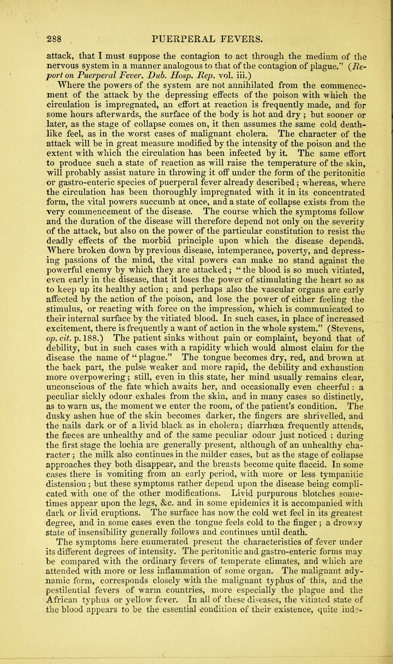 attack, that I must suppose the contagion to act through the medium of the nervous system in a manner analogous to that of the contagion of plague. {Re- port on Puerperal Fever. Dub. Hosp. Rep. vol. iii.) Where the powers of the system are not annihilated from the commence- ment of the attack by the depressing effects of the poison with which the circulation is impregnated, an effort at reaction is frequently made, and for some hours afterwards, the surface of the body is hot and dry ; but sooner or later, as the stage of collapse comes on, it then assumes the same cold death- like feel, as in the worst cases of malignant cholera. The character of the attack will be in great measure modified by the intensity of the poison and the extent with which the circulation has been infected by it. The same effort to produce such a state of reaction as will raise the temperature of the skin, will probably assist nature in throwing it off under the form of the peritonitic or gastro-enteric species of puerperal fever already described; whereas, where the circulation has been thoroughly impregnated with it in its concentrated form, the vital powers succumb at once, and a state of collapse exists from the very commencement of the disease. The course which the symptoms follow and the duration of the disease will therefore depend not only on the severity of the attack, but also on the power of the particular constitution to resist the deadly effects of the morbid principle upon which the disease depends. Where broken down by previous disease, intemperance, poverty, and depress- ing passions of the mind, the vital powers can make no stand against the powerful enemy by which they are attacked;  the blood is so much vitiated, even early in the disease, that it loses the power of stimulating the heart so as to keep up its healthy action ; and perhaps also the vascular organs are early affected by the action of the poison, and lose the power of either feeling the stimulus, or reacting with force on the impression, which is communicated to their internal surface by the vitiated blood. In such cases, in place of increased excitement, there is frequently a want of action in the whole system. (Stevens, op.cit. p. 188.) The patient sinks without pain or complaint, beyond that of debility, but in such cases with a rapidity which would almost claim for the disease the name of  plague. The tongue becomes dry, red, and brown at the back part, the pulse weaker and more rapid, the debility and exhaustion more overpowering ; still, even in this state, her mind usually remains clear, unconscious of the fate which awaits her, and occasionally even cheerful: a peculiar sickly odour exhales from the skin, and in many cases so distinctly, as to warn us, the moment we enter the room, of the patient's condition. The dusky ashen hue of the skin becomes darker, the fingers are shrivelled, and the nails dark or of a livid black as in cholera; diarrhoea frequently attends, the faeces are unhealthy and of the same peculiar odour just noticed ; during the first stage the lochia are generally present, although of an unhealthy cha- racter ; the milk also continues in the milder cases, but as the stage of collapse approaches they both disappear, and the breasts become quite flaccid. In some cases there is vomiting from an early period, with more or less tympanitic distension; but these symptoms rather depend upon the disease being compli- cated with one of the other modifications. Livid purpurous blotches some- times appear upon the legs, &c. and in some epidemics it is accompanied with dark or livid eruptions. The surface has now the cold wet feel in its greatest degree, and in some cases even the tongue feels cold to the finger; a drowsy state of insensibility generally follows and continues until death. The symptoms here enumerated present the characteristics of fever under its different degrees of intensity. The peritonitic and gastro-enteric forms may be compared with the ordinary fevers of temperate climates, and which are attended with more or less inflammation of some organ. The malignant ady- namic form, corresponds closely with the malignant typhus of this, and the pestilential fevers of warm countries, more especially the plague and the African typhus or yellow fever. In all of these diseases, the vitiated state of the blood appears to be the essential condition of their existence, quite hide-