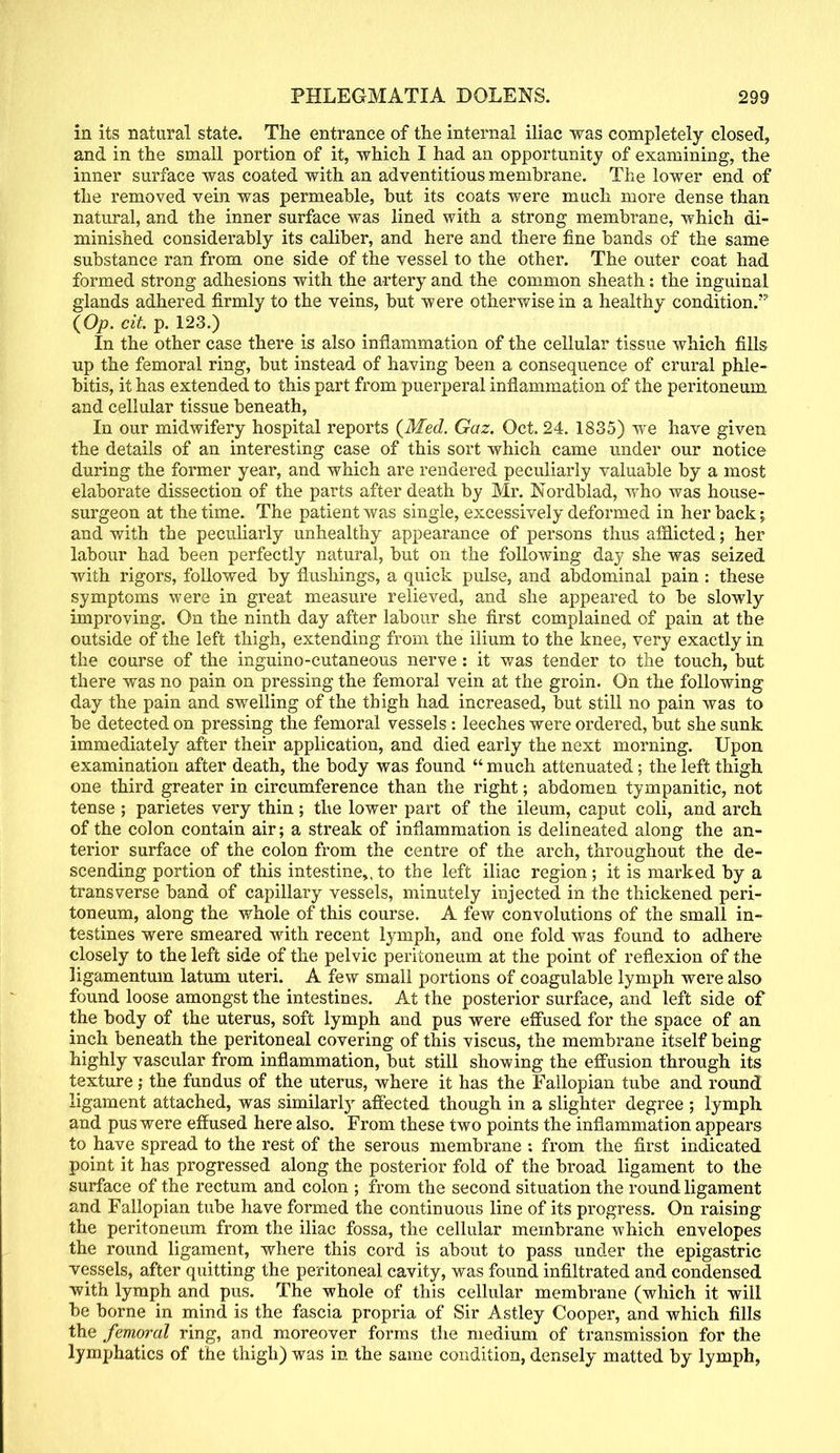 in its natural state. The entrance of the internal iliac was completely closed, and in the small portion of it, which I had an opportunity of examining, the inner surface was coated with an adventitious membrane. The lower end of the removed vein was permeable, but its coats were much more dense than natural, and the inner surface was lined with a strong membrane, which di- minished considerably its caliber, and here and there fine bands of the same substance ran from one side of the vessel to the other. The outer coat had formed strong adhesions with the artery and the common sheath: the inguinal glands adhered firmly to the veins, but were otherwise in a healthy condition/5 \Op. cit. p. 123.) In the other case there is also inflammation of the cellular tissue which fills up the femoral ring, but instead of having been a consequence of crural phle- bitis, it has extended to this part from puerperal inflammation of the peritoneum and cellular tissue beneath, In our midwifery hospital reports (Med. Gaz. Oct. 24. 1835) we have given the details of an interesting case of this sort which came under our notice during the former year, and which are rendered peculiarly valuable by a most elaborate dissection of the parts after death by Mr. Nordblad, who was house- surgeon at the time. The patient was single, excessively deformed in her back; and with the peculiarly unhealthy appearance of persons thus afflicted; her labour had been perfectly natural, but on the following day she was seized with rigors, followed by flushings, a quick pulse, and abdominal pain : these symptoms were in great measure relieved, and she appeared to be slowly improving. On the ninth day after labour she first complained of pain at the outside of the left thigh, extending from the ilium to the knee, very exactly in the course of the inguino-cutaneous nerve: it was tender to the touch, but there was no pain on pressing the femoral vein at the groin. On the following day the pain and swelling of the thigh had increased, but still no pain was to be detected on pressing the femoral vessels: leeches were ordered, but she sunk immediately after their application, and died early the next morning. Upon examination after death, the body was found  much attenuated; the left thigh one third greater in circumference than the right; abdomen tympanitic, not tense ; parietes very thin ; the lower part of the ileum, caput coli, and arch of the colon contain air; a streak of inflammation is delineated along the an- terior surface of the colon from the centre of the arch, throughout the de- scending portion of this intestine,, to the left iliac region; it is marked by a transverse band of capillary vessels, minutely injected in the thickened peri- toneum, along the whole of this course. A few convolutions of the small in- testines were smeared with recent lymph, and one fold was found to adhere closely to the left side of the pelvic peritoneum at the point of reflexion of the ligamentum latum uteri. A few small portions of coagulable lymph were also found loose amongst the intestines. At the posterior surface, and left side of the body of the uterus, soft lymph and pus were effused for the space of an inch beneath the peritoneal covering of this viscus, the membrane itself being highly vascular from inflammation, but still showing the effusion through its texture; the fundus of the uterus, where it has the Fallopian tube and round ligament attached, was similarly affected though in a slighter degree ; lymph and pus were effused here also. From these two points the inflammation appears to have spread to the rest of the serous membrane ; from the first indicated point it has progressed along the posterior fold of the broad ligament to the surface of the rectum and colon ; from the second situation the round ligament and Fallopian tube have formed the continuous line of its progress. On raising the peritoneum from the iliac fossa, the cellular membrane which envelopes the round ligament, where this cord is about to pass under the epigastric vessels, after quitting the peritoneal cavity, was found infiltrated and condensed with lymph and pus. The whole of this cellular membrane (which it will be borne in mind is the fascia propria of Sir Astley Cooper, and which fills the femoral ring, and moreover forms the medium of transmission for the lymphatics of the thigh) was in the same condition, densely matted by lymph,