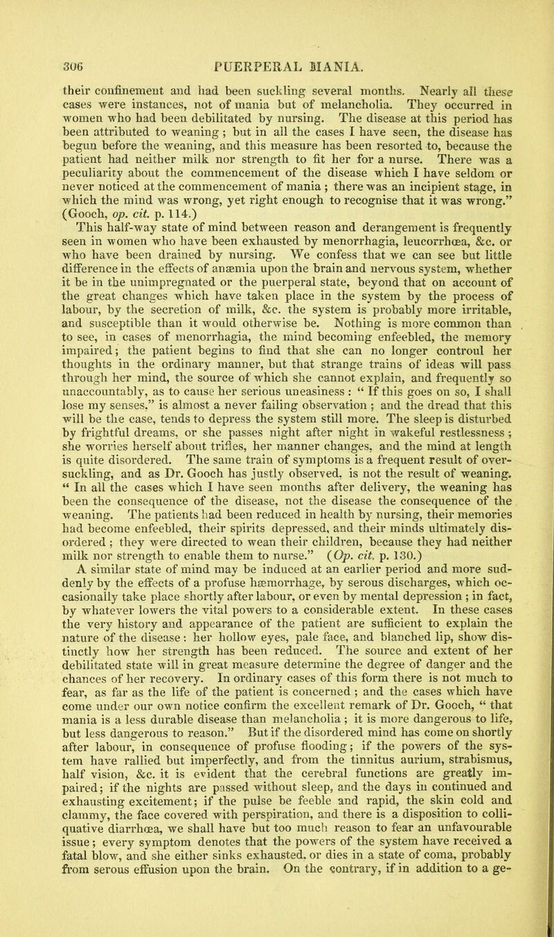 their confinement and had been suckling several months. Nearly all these cases were instances, not of mania but of melancholia. They occurred in women who had been debilitated by nursing. The disease at this period has been attributed to weaning ; but in all the cases I have seen, the disease has begun before the weaning, and this measure has been resorted to, because the patient had neither milk nor strength to fit her for a nurse. There was a peculiarity about the commencement of the disease which I have seldom or never noticed at the commencement of mania ; there was an incipient stage, in which the mind was wrong, yet right enough to recognise that it was wrong. (Gooch, op. cit. p. 114.) This half-way state of mind between reason and derangement is frequently seen in women who have been exhausted by menorrhagia, leucorrhcea, &c. or who have been drained by nursing. We confess that we can see but little difference in the effects of anaemia upon the brain and nervous system, whether it be in the unimpregnated or the puerperal state, beyond that on account of the great changes which have taken place in the system by the process of labour, by the secretion of milk, &c. the system is probably more irritable, and susceptible than it would otherwise be. Nothing is more common than to see, in cases of menorrhagia, the mind becoming enfeebled, the memory impaired; the patient begins to find that she can no longer controul her thoughts in the ordinary manner, but that strange trains of ideas will pass through her mind, the source of which she cannot explain, and frequently so unaccountably, as to cause her serious uneasiness :  If this goes on so, I shall lose my senses, is almost a never failing observation ; and the dread that this will be the case, tends to depress the system still more. The sleep is disturbed by frightful dreams, or she passes night after night in wakeful restlessness ; she worries herself about trifles, her manner changes, and the mind at length is quite disordered. The same train of symptoms is a frequent result of over- suckling, and as Dr. Gooch has justly observed, is not the result of weaning.  In all the cases which I have seen months after delivery, the weaning has been the consequence of the disease, not the disease the consequence of the weaning. The patients had been reduced in health by nursing, their memories had become enfeebled, their spirits depressed, and their minds ultimately dis- ordered ; they were directed to wean their children, because they had neither milk nor strength to enable them to nurse. (Op. cit, p. 130.) A similar state of mind may be induced at an earlier period and more sud- denly by the effects of a profuse haemorrhage, by serous discharges, which oc- casionally take place shortly after labour, or even by mental depression ; in fact, by whatever lowers the vital powers to a considerable extent. In these cases the very history and appearance of the patient are sufficient to explain the nature of the disease: her hollow eyes, pale face, and blanched lip, show dis- tinctly how her strength has been reduced. The source and extent of her debilitated state will in great measure determine the degree of danger and the chances of her recovery. In ordinary cases of this form there is not much to fear, as far as the life of the patient is concerned ; and the cases which have come under our own notice confirm the excellent remark of Dr. Gooch,  that mania is a less durable disease than melancholia ; it is more dangerous to life, but less dangerous to reason. But if the disordered mind has come on shortly after labour, in consequence of profuse flooding; if the powers of the sys- tem have rallied but imperfectly, and from the tinnitus aurium, strabismus, half vision, &c. it is evident that the cerebral functions are greatly im- paired ; if the nights are passed without sleep, and the days in continued and exhausting excitement; if the pulse be feeble and rapid, the skin cold and clammy, the face covered with perspiration, and there is a disposition to colli- quative diarrhoea, we shall have but too much reason to fear an unfavourable issue; every symptom denotes that the powers of the system have received a fatal blow, and she either sinks exhausted, or dies in a state of coma, probably from serous effusion upon the brain. On the contrary, if in addition to a ge-