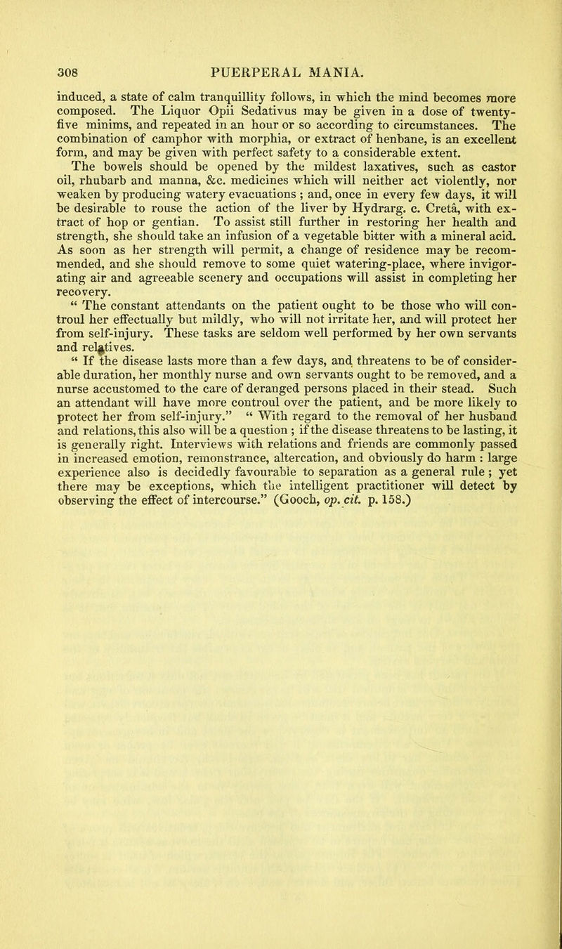 induced, a state of calm tranquillity follows, in which the mind becomes more composed. The Liquor Opii Sedativus may be given in a dose of twenty- five minims, and repeated in an hour or so according to circumstances. The combination of camphor with morphia, or extract of henbane, is an excellent form, and may be given with perfect safety to a considerable extent. The bowels should be opened by the mildest laxatives, such as castor oil, rhubarb and manna, &c. medicines which will neither act violently, nor weaken by producing watery evacuations ; and, once in every few days, it will be desirable to rouse the action of the liver by Hydrarg. c. Creta, with ex- tract of hop or gentian. To assist still further in restoring her health and strength, she should take an infusion of a vegetable bitter with a mineral acid. As soon as her strength will permit, a change of residence may be recom- mended, and she should remove to some quiet watering-place, where invigor- ating air and agreeable scenery and occupations will assist in completing her recovery.  The constant attendants on the patient ought to be those who will con- troul her effectually but mildly, who will not irritate her, and will protect her from self-injury. These tasks are seldom well performed by her own servants and relatives.  If the disease lasts more than a few days, and threatens to be of consider- able duration, her monthly nurse and own servants ought to be removed, and a nurse accustomed to the care of deranged persons placed in their stead. Such an attendant will have more controul over the patient, and be more likely to protect her from self-injury.  With regard to the removal of her husband and relations, this also will be a question ; if the disease threatens to be lasting, it is generally right. Interviews with relations and friends are commonly passed in increased emotion, remonstrance, altercation, and obviously do harm : large experience also is decidedly favourable to separation as a general rule ; yet there may be exceptions, which the intelligent practitioner will detect by observing the effect of intercourse. (Gooch, op. cit. p. 158.)