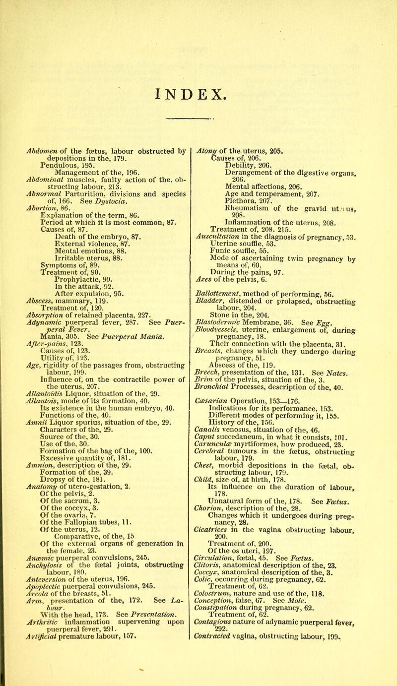 INDEX. Abdomen of the foetus, labour obstructed by depositions in the, 179. Pendulous, 195. Management of the, 196. Abdominal muscles, faulty action of the, ob- structing labour, 213. Abnormal Parturition, divisions and species of, 166. See Dystocia. Abortion, 86. Explanation of the term, 86. Period at which it is most common, 87. Causes of, 87. Death of the embryo, 87. External violence, 87. Mental emotions, 88. Irritable uterus, 88. Symptoms of, 89. Treatment of, 90. Prophylactic, 90. In the attack, 92. After expulsion, 95. Abscess, mammary, 119. Treatment of, 120. Absorption of retained placenta, 227. Adynamic puerperal fever, 287. See Puer- peral Fever. Mania, 305. See Puerperal Mania. After-pains, 123. Causes of, 123. Utility of, 123. Age, rigidity of the passages from, obstructing labour, 199. Influence of, on the contractile power of the uterus, 207. Allantoidis Liquor, situation of the, 29. Allantois, mode of its formation, 40. Its existence in the human embryo, 40. Functions of the, 40. Amnii Liquor spurius, situation of the, 29. Characters of the, 29. Source of the, 30. Use of the, 30. Formation of the bag of the, 100. Excessive quantity of, 181. Amnion, description of the, 29. Formation of the, 39. Dropsy of the, 181. Anatomy of utero-gestation, 2. Of the pelvis, 2. Of the sacrum, 3. Of the coccyx, 3. Of the ovaria, 7. Of the Fallopian tubes, 11. Of the uterus, 12. Comparative, of the, 15 Of the external organs of generation in the female, 23. Anaemic puerperal convulsions, 245. Anchylosis of the foetal joints, obstructing labour, 180. Anteversion of the uterus, 196. Apoplectic puerperal convulsions, 245. Areola of the breasts, 51. Arm, presentation of the, 172. See La- bour. With the head, 173. See Presentation. Arthritic inflammation supervening upon puerperal fever, 291. Artificial premature labour, 157. Atony of the uterus, 205. Causes of, 206. Debility, 206. Derangement of the digestive organs. 206. Mental affections, 206. Age and temperament, 207. Plethora, 207. Rheumatism of the gravid utms, 208. Inflammation of the uterus, 208. Treatment of, 208. 215. Auscultation in the diagnosis of pregnancy, 53. Uterine souffle, 53. Funic souffle, 55. Mode of ascertaining twin pregnancy by means of, 60. During the pains, 97. Axes of the pelvis, 6. Ballottement, method of performing, 56. Bladder, distended or prolapsed, obstructing labour, 204. Stone in the, 204. Blastodermic Membrane, 36. See Egg. Bloodvessels, uterine, enlargement of, during pregnancy, 18. Their connection with the placenta, 31. Breasts, changes which they undergo during pregnancy, 51. Abscess of the, 119. Breech, presentation of the, 131. See Nates. Brim of the pelvis, situation of the, 3. Bronchial Processes, description of the, 40. Ccesarian Operation, 153—176. Indications for its performance, 153. Different modes of performing it, 155. History of the, 156. Canalis venosus, situation of the, 46. Caput succedaneum, in what it consists, 101. Carunculce myrtiformes, how produced, 23. Cerebral tumours in the fcetus, obstructing labour, 179. Chest, morbid depositions in the foetal, ob- structing labour, 179. Child, size of, at birth, 178. Its influence on the duration of labour, 178. Unnatural form of the, 178. See Fcetus. Chorion, description of the, 28. Changes which it undergoes during preg- nancy, 28. Cicatrices in the vagina obstructing labour, 200. Treatment of, 200. Of the os uteri, 197. Circulation, foetal, 45. See Foetus. Clitoris, anatomical description of the, 23. Coccyx, anatomical description of the, 3. Colic, occurring during pregnancy, 62. Treatment of, 62. Colostrum, nature and use of the, 118. Conception, false, 67. See Mole. Constipation during pregnancy, 62. Treatment of, 62. Contagious nature of adynamic puerperal fever, 292. Contracted vagina, obstructing labour, 199.