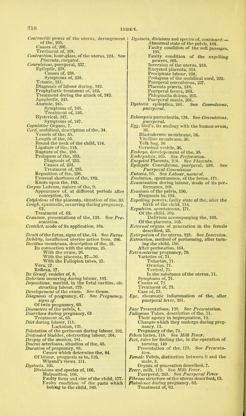Contractile power of the uterus, derangement of the, 205. Causes of, 206. Treatment of, 208. Contraction, hour-glass, of the uterus, 224. See Placenta, encysted. Convulsions, puerperal, 237. Epileptic, 238. Causes of, 238. Symptoms of, 238. Tetanic, 241. Diagnosis of labour during, 242. Prophylactic treatment of, 242. Treatment during the attack of, 242. Apoplectic, 245. Anaemic, 245. Symptoms of, 246. Treatment of, 246. Hysterical, 247. Symptoms of, 247. Copulative Organs, 7. Cord, umbilical, description of the, 34. Vessels of the, 35. Length of the, 35. Round the neck of the child, 114. Ligature of the, 115. Rupture of the, 230. Prolapsus of the, 232. Diagnosis of, 232. Causes of, 233. Treatment of, 235. Reposition of the, 236. Unusual shortness of the, 182. Knots upon the, 183. Corpus Luteum, nature of the, 9. Appearance of, at different periods after conception, 10. Cotyledons of the placenta, situation of the, 30. Cough, spasmodic, occurring during pregnancy, Treatment of, 62. Cranium, presentations of the, 125. See Pre- sentation. Crotchet, mode of its application, 164. Death of the foetus, signs of the, 64. See Foetus. Debility, insufficient uterine action from, 206. Decidua membrana, description of the, 25. Its connection with the uterus, 25. With the ovum, 26. With the placenta, 27—30. With the Fallopian tubes, 27. Vera, 27. Reflexa, 27. De Graaf, vesicles of, 8. Delirium occurring during labour, 103. Depositions, morbid, in the foetal cavities, ob- structing labour, 179. Developement of the ovum. See Ovum. Diagnosis of pregnancy, 47. See Pregnancy, signs of. Of twin prognancy, 60. Diameters of the pelvis, 4. Diarrhoea during pregnancy, 63 Treatment of. 63. Diet during labour, 111. Lactation, 121. Dilatation of the perineum during labour, 102. Distended bladder, obstructing labour, 204. Dropsy of the amnion, 181. Ductus arteriosus, situation of the, 45. Duration of pregnancy, 83. Causes which determine the, 84. Of labour, prognosis as to, 110, Wigand's views. 111. Dystocia, 166. Divisions and species of, 166. Malposition, 166. Faulty form and size of the child, 177. Faulty condition of the parts which belong to the child, 180. I Dystocia, divisions and species of, continued:-— Abnormal state of the pelvis, 184. Faulty condition of the soft passages. 195. Faulty condition of the expelling powers, 205. Inversion of the uterus, 218. Encysted placenta, 224. Precipitate labour, 228. Prolapsus of the umbilical cord, 232. Puerperal convulsions, 237. Placenta prsevia, 248. Puerperal fevers, 263. Phlegmatia dolens, 295. Puerperal mania, 301. Dystocia epileptica, 241. See Convulsions, puerperal. Eclampsia parturientia, 238. See Convulsions, puerperal. Egg, bird's, its analogy with the human ovum, 36. Blastodermic membrane, 36. Vitelline membrane, 36. Yelk bag, 36 Germinal vesicle, 36. Embryo, developement of the, 35. Embryulcia, 165. See Perforation. Encysted Placenta, 224. See Placenta. Epileptic Convulsions, puerperal, 238. See Puerperal Convulsions Eutocia, 95. See Labour, natural. Evolution, spontaneous, of the foetus, 171. Examination during labour, mode of its per- formance, 108. Exostosis of the pelvis, 190. Prognosis in, 193. Expelling powers, faulty state of the, after the birth of the child, 214.. Expulsion, spontaneous, 171. Of the child, 102. Delirium accompanying the, 103. Of the placenta, 103. External organs of generation in the female described, 23. Extirpation of the uterus, 223. See Inversion. Extraction, method of performing, after turn- ing the child, 150. After perforation, 164. Extra-utsrine pregnancy, 70. Varieties of, 71. Tubarian, 71. Ovarian, 71. Ventral, 71. In the substance of the uterus, 71. Symptoms of, 71. Causes of, 72 Treatment of, 73. Case of, 73. Eye, rheumatic inflammation of the, after puerperal fever, 291. Face Presentations, 129. See Presentation. Fallopian Tubes, description of the, 11. Their agency in impregnation, 12. Changes which they undergo during preg- nancy, 12. Pregnancy of the, 71. Febris lactea, 118. See Milk Fever. Feet, rules for finding the, in the operation of turning, 149 Presentation of the, 173. See Presenta- tion. Female Pelvis, distinction between it and the male, 3. Organs of generation described, 7. Fever, milk, 119. See Milk Fever. Puerperal, 263. See Puerperal Fever Fibrous structure of the uterus described, 13. Flatulence during pregnancy, 62. Treatment of, 62.