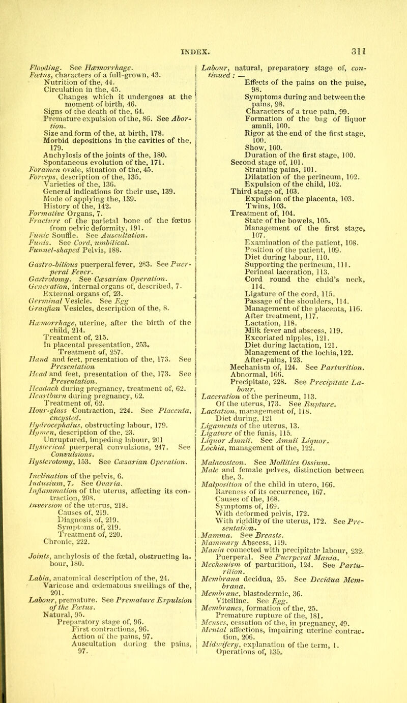 Flooding. See Hemorrhage. Foetus, characters of a full-grown, 43. Nutrition of the, 44. Circulation in the, 45. Changes which it undergoes at the moment of birth, 46. Signs of the death of the, 64. Premature expulsion of the, 86. See Abor- tion. Size and form of the, at birth, 178. Morbid depositions In the cavities of the, 179. Anchylosis of the joints of the, 180. Spontaneous evolution of the, 171. Foramen ovale, situation of the, 45. Forceps, description of the, 135. Varieties of the, 136. General indications for their use, 139. Mode of applying the, 139. History of the, 142. Formative Organs, 7. Fracture of the parietal bone of the foetus from pelvic deformity, 191. Funic Souffle. See Auscultation. Funis. See Cord, umbilical. Funnel-shaped Pelvis, 188. Gastro-bilious puerperal fever, 283. See Puer- peral Fever. Gastrotomy. See Ccesarian Operation. Generation, internal organs of, described, 7. External organs of, 23. Germinal Vesicle. See Egg Graafian Vesicles, description of the, 8. Hccrnorrhage, uterine, after the birth of the child, 214. Treatment of, 215. In placental presentation, 253. Treatment of, 257. Hand and feet, presentation of the, 173. See Presentation Head and feet, presentation of the, 173. See Presentation. Headach during pregnancy, treatment of, 62. Heartburn during pregnancy, 02. Treatment of, 62. Hour-glass Contraction, 224. See Placenta, encysted. Hydrocephalus, obstructing labour, 179. Hymen, description of the, 23. Unruptured, impeding labour, 201 Hysterical puerperal convulsions, 247. See Convulsions. Hysterotomy, 153. See Ccesarian Operation. Inclination of the pelvis, 6. Indusium, 7- See Ovaria. Inflammation of the uterus, affecting its con- traction, 208. Inversion of the ut; rus, 218. Causes of, 219. Diagnosis of, 219. Symptoms of, 219. Treatment of, 220. Chronic, 222. I Joints, anchylosis of the fcetal, obstructing la- J bour, 180. Labia, anatomical description of the, 24. Varicose and oedematous swellings of the, I 201. Labour, premature. See Premature Expulsion of the Foetus. Natural, 95. Preparatory stage of, 96. First contractions, 96. Action of the pains, 97. i Auscultation during the pains, j 97- Labour, natural, preparatory stage of, con- tinued : — Effects of the pains on the pulse, 98. Symptoms during and between the pains, 98. Characters of a true pain, 99. Formation of the bag of liquor amnii, 100. Rigor at the end of the first stage, 100. Show, 100. Duration of the first stage, 100. Second stage of, 101. Straining pains, 101. Dilatation of the perineum, 102. Expulsion of the child, 102. Third stage of, 103. Expulsion of the placenta, 103. Twins, 103. Treatment of, 104. State of the bowels, 105. Management of the first sta^e, 107. Examination of the patient, 108. Position of the patient, 109. Diet during labour, 110. Supporting the perineum, 111. Perineal laceration, 113. Cord round the child's neck, 114. Ligature of the cord, 115. Passage of the shoulders, 114. Management of the placenta, 116. After treatment, 117. Lactation, 118. Milk fever and abscess. 119. Excoriated nipples, 121. Diet during lactation, 121. Management of the lochia, 122. After-pains, 123. Mechanism of, 124. See Parturition. Abnormal, 166. Precipitate, 228. See Precipitate La- bour. Laceration of the perineum, 113. Of the uterus, 173. See Rupture. Lactation, management of, 118. Diet during, 121 Ligaments of the uterus, 13. Ligature of the funis, 115. Liquor Amnii. See Amnii Liquor. Lochia, management of the, 122. Malacosteon. See Mollifies Ossium. Male and female pelves, distinction between the, 3. Malposition of the child in utero, 166. Rareness of its occurrence, 167. Causes of the, 168. Symptoms of, 169. With deformed pelvis, 172. With rigidity of the uterus, 172. See Pre- sentation. Mamma. See Breasts. Mammary Abscess, 119. Mania connected with precipitate labour, 232. Puerperal. See Puerperal Mania. Mechanism of parturition, 124. See Partu- rition. Memhrana decidua, 25. See Becidua Mem- brana. Membrane, blastodermic, 36. Vitelline. See Egg. Membranes, formation of the, 25. Premature rupture of the, 181. Menses, cessation of the, in pregnancy, 49. Mental affections, impairing uterine contrac- tion, 206. Midwifery, explanation of the term, 1. Operations of, 13&