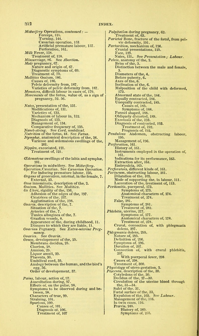Midwifery Operations, continued: — Forceps, 135. Turning, 144. Caesarian operation, 153. Artificial premature labour, 157. Perforation, 161. Milk Fever, 118. Treatment of, 118. Miscarriage, 86. See Abortion. Mole pregnancy, 67. Nature and origin of, 67. Diagnostic symptoms of, 69. Treatment of, 70. Mollifies Ossium, 186. Causes of, 186. Pelvic deformity from, 187. Varieties of pelvic deformity from, 187. Monsters, difficult labour in cases of, 179. Movements of the foetus, value of, as a sign of pregnancy, 52. 56. Nates,'presentation of the, 131. Modifications of, 131. Varieties of, 132. Mechanism of labour in, 132. Diagnosis of, 133. Management of, 134. Comparative frequency of, 135. Navel-string. See Cord, -umbilical. Nutrition of the foetus, 44. See Foetus. Nymphce, anatomical description of the, 24. Varicose and cedematous swellings of the, 201. Nipples, excoriated, 121. Treatment of, 121. (Edematous swellings of the labia and nymphae, 201. Operations in midwifery. See Midwifery. Operation,Caesarian. See Ceesarian Operation. For inducing premature labour, 160. Organs of generation, internal, in the female, 7. External, 23. Ossa innominata, description of the, 2. Ossium, Mollities. See Mollifies. Os Uteri, rigidity of the, 196. Adhesion of the edges of the, 197- Cicatrices of the, 197. Agglutination of the, 198. Ovaria, description of the, 7. Situation of the, 7. Arteries of the, 7. Tunica albuginea of the, 7. Graafian vessels, 8. Appearance of the, during childhood, 11. Diseases to which they are liable, 11. Ovarian Pegnancy. See Extra-uterine Preg- nancy. Ovaries. See Ovaria. Ovum, developement of the, 25. Membrana decidua, 25. Chorion, 28. Amnion, 29. Liquor amnii, 29. Placenta, 30. Umbilical cord, 35. Analogy between the human, and the bird's egg, 36. Order of developement, 37. Pains, labour, action of, 97. Auscultation during, 97. Effects of, on the pulse, 98. Symptoms to be observed during and be- tween, 98. Characters of true, 99. Straining, 101. Spurious, 100. Causes of, 101. Diagnosis of, 106. Treatment of, 107 Palpitation during pregnancy, 62. Treatment of, 63. Parietal Bone, fracture of the foetal, from pel- vic deformity, 191. Parturition, mechanism of, 124. Cranial presentations, 125. Face, 129. Nates, 131. See Presentation j Labour. Pelvis, anatomy of the, 2. Brim of the, 3. Distinction between the male and female, 3. Diameters of the, 4. Before puberty, 6. Axes of the, 6. Inclination of the, 6. Malposition of the child with deformed, 172. Abnormal state of the, 184. Equally contracted, 184. Unequally contracted, 185. Causes of, 185. Symptoms of, 188. Funnel shaped, 188. Obliquely distorted, 189. Exostosis of the, 193. Diagnosis of contracted, 193. Treatment of, 192. Prognosis of, 192. Pendulotis Abdomen, obstructing labour, 195. Management of, 196. Perforation, 161. History of, 161. Instruments employed in the operation of, 161. Indications for its performance, 163. Extraction after, 164. Embryulcia, 165. Perforators, different kinds of, 161. Perineum, obstructing labour, 201. Dilatation of the, 102. Mode of supporting the, in labour, 111. Laceration of the, treatment of, 113. Peritonitis, puerperal, 273. Symptoms of, 273. Anatomical characters of, 274. Treatment of, 274. False, 281. Symptoms of, 281. Treatment of, 282. Phlebitis, uterine, 277. Symptoms of, 277. Anatomical characters of, 278. Treatment of, 278. Crural, connection of, with phlegmasia dolens, 297. Phlegmasia dolens, 295. * Nature of, 295. Definition of, 296. Symptoms of, 296. Duration of, 297. Connection of, with crural phlebitis, 297. With puerperal fever, 298 Causes of, 298. Treatment of, 300. Physiology of utero-gestation, 2. Placenta, description of the, 30. Cotyledons of the, 30. Decidua of the, 27—30. Circulation of the uterine blood through the, 31—34. Sulci of the, 31. Foetal surface of the, 33, Expulsion of the, 103. Sec Labour. Management of the, 116. In twin cases. 116. Previa, 248. History of, 249. Symptoms of, 255.