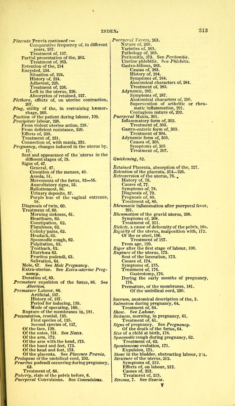 Placenta Prarvia continued :— Comparative frequency of, in different years, 257. Treatment of, 157. Partial presentation of the, 262. Treatment of, 263. Retention of the, 214 Encysted, 224. Situation of, 224. History of, 224. Adherent, 225. Treatment of, 226. Left in the uterus, 226. Absorption of retained, 227. Plethora, effects of, on uterine contraction, 207. Plug, utility of the, in restraining haemor- rhage, 260. Position of the patient during labour, 109. Precipitate labour, 228. From violent uterine action, 228. From deficient resistance, 229. Effects of, 230. Treatment of, 231. Connection of, with mania, 232. Pregnancy, changes induced in the uterus by, 17. Seat and appearance of the uterus in the different stages of, 19. Signs of, 47. General, 47. Cessation of the menses, 49. Areola, 51. Movements of the foetus, 52—56. Auscultatory signs, 53. Ballottement, 56. Urinary deposits, 57. Purple hue of the vaginal entrance, 58. Diagnosis of twin, 60. Treatment of, 60. Morning sickness, 61. Heartburn, 62. Constipation, 62. Flatulence, 62. Colicky'pains, 62. Headach, 62. Spasmodic cough, 62. Palpitation, 62. Toothach, 62. Diarrhoea 63. Pruritus pudendi, 63. Salivation, 64. Mole, 67. See Mole Pregnancy. Extra-uterine. See Extra-uterine Preg- nancy. Duration of, 83. Premature expulsion of the foetus, 86. See Abortion. Premature Labour, 86. Artificial, 157. History of, 157. Period for inducing, 159. Mode of operating, 160. Rupture of the membranes in, 181. Presentation, cranial, 125. First species of, 125. Second species of, 127, Of the face, 129. Of the nates, 131. See Nates. Of the arm, 172. Of the arm with the head, 173. Of the hand and feet, 173. Of the head and feet, 173. Of the placenta. See Placenta Prcevia, Prolapsus of the umbilical cord, 232. Pruritus pudendi occurring during pregnancy, 63. Treatment of, 64. Puberty, state of the pelvis before, 6. Puerperal Convulsions. See Convulsions. Puerxtcral Fevers, 263. Nature of, 265. Varieties of, 265. Pathology of, 265. Peritonitis, 273. See Peritonitis. Uterine phlebitis. See Phlebitis. Gastro-bilious, 283. Causes of, 283. History of, 284. Symptoms of, 284. Anatomical characters of, 284. Treatment of, 285. Adynamic, 287. Symptoms of, 287. Anatomical characters of, 290. Supervention of arthritic or rheu- matic inflammation, 291. Contagious nature of, 292. Puerperal Mania, 301. Inflammatory form of, 302. Treatment of, 303. Gastro-enteric form of. ^03. Treatment of 304. Adynamic form of, 305. Causes of, 305. Symptoms of, 305 Treatment of, 307. Quickening, 52. Retained Placenta, absorption of the, 227. Retention of the placenta, 214—226. Retroversion of the uterus, 76. . History of, 76. Causes of, 77. Symptoms of, 78. Diagnosis of, 79. Prognosis of, 80. Treatment of, 80. Rheumatic inflammation after puerperal fever, 291. Rheumatism of the gravid uterus, 208. Symptoms cf, 208. Treatment of, 211. Rickets, a cause of deformity of the pelvis, 18.}. Rigidity of the uterus, malposition with, 172. Of the os uteri, 196. Treatment of 197. From age, 199. Rigor after the first stage of labour, 100. Rupture of the uterus, 173. Seat of the laceration, 173. Causes of, 174. Symptoms of, 175. Treatment of, 176. Gastrotomy, 176. During the early months of pregnancy, 176. Premature, of the membranes, 181. Of the umbilical cord, 230. Sacrum, anatomical description of the, 3. Salivation during pregnancy, 64. Treatment of, 64. Show. See Labour. Sickness, morning, in pregnancy, 61. Treatment of, 61. Signs of pregnancy. See Pregnancy. Of the death of the foetus, 64. Size of a child at birth, 178. Spasmodic cough during pregnancy, 62. Treatment of, 62. Spontaneous evolution, 171. Expulsion, 171. Stone in the bladder, obstructing labour, 214. Stricture of the uterus, 212. Symptoms of, 212. Effects of, on labour, 212. Causes of, 213. Treatment of, 213. Stroma, 7. See Ovaria.