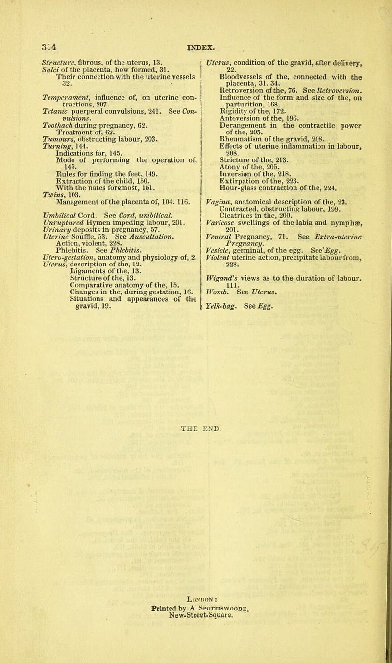 Structure, fibrous, of the uterus, 13. Sulci of the placenta, how formed, 31. Their connection with the uterine vessels 32. Temperament, influence of, on uterine con- tractions, 207. Tetanic puerperal convulsions, 24L See Con- vulsions. Toothach during pregnancy, 62. Treatment of, 62. Tumours, obstructing labour, 203. Turning, 144. Indications for, 145. Mode of performing the operation of, 145. Rules for finding the feet, 149. Extraction of the child, 150. With the nates foremost, 151. Twins, 103. Management of the placenta of, 104. 116. Umbilical Cord. See Cord, umbilical. Unruptured Hymen impeding labour, 201. Urinary deposits in pregnancy, 57. Uterine Souffle, 53. See Auscultation. Action, violent, 228. Phlebitis. See Phlebitis. Utero-gestation, anatomy and physiology of, 2. Uterus, description of the, 12. Ligaments of the, 13. Structure of the, 13. Comparative anatomy of the, 15. Changes in the, during gestation, 16. Situations and appearances of the gravid, 19. Uterus, condition of the gravid, after delivery, 22. Bloodvessels of the, connected with the placenta, 31. 34. Retroversion of the, 76. See Retroversion. Influence of the form and size of the, on parturition. 168. Rigidity of the, 172. Anteversion of the, 196. Derangement in the contractile power of the, 205. Rheumatism of the gravid, 208. Effects of uterine inflammation in labour, 208. Stricture of the, 213. Atony of the, 205. Inversion of the, 218. Extirpation of the, 223. Hour-glass contraction of the, 224. Vagina, anatomical description of the, 23. Contracted, obstructing labour, 199. Cicatrices in the, 200. Varicose swellings of the labia and nymphs, 201. Ventral Pregnancy, 71. See Extra-uterine Pregnancy. Vesicle, germinal, of the egg. See'Egg. Violent uterine action, precipitate labour from, 228. Wigand's views as to the duration of labour. 111. Womb. See Uterus. Yelk-bag. See Egg. THE END. London: Printed by A. Spottiswoooe, New-Street-Square.