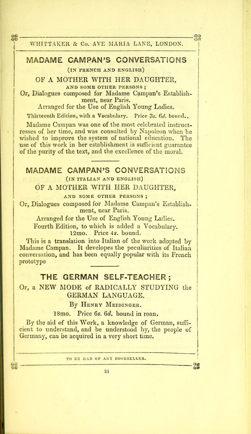 MADAME CAMPAN'S CONVERSATIONS I (IN FRENCH AND ENGLISH) OF A MOTHER WITH HER DAUGHTER, AND SOME OTHER PERSONS ; Or, Dialogues composed for Madame Campan's Establish- j ment, near Paris. Arranged for the Use of English Young Ladies. Thirteenth Edition, with a Vocabulary. Price 3s. 6d. bound.. Madame Campan was one of the most celebrated instruct- resses of her time, and was consulted by Napoleon when he wished to improve the system of national education. The j use of this work in her establishment is sufficient guarantee of the purity of the text, and the excellence of the moral. MADAME CAMPAN'S CONVERSATIONS I (IN ITALIAN AND ENGLISH) OF A MOTHER WITH HER DAUGHTER, AND SOME OTHER PERSONS ; Or, Dialogues composed for Madame Campan's Establish- I ment, near Paris. Arranged for the Use of English Young Ladies. Fourth Edition, to which is added a Vocabulary. 12mo. Price 45. bound. This is a translation into Italian of the work adopted by Madame Campan. It developes the peculiarities of Italian j conversation, and has been equally popular with its French j prototype \ THE GERMAN SELF-TEACHER; Or, a NEW MODE of RADICALLY STUDYING the GERMAN LANGUAGE. By Henry Meidinger. 18mo. Price 6s. 6d. bound in roan. By the aid of this Work, a knowledge of German, suffi- cient to understand, and be understood by, the people of Germany, can be acquired in a very short time. . I - - _ _ i TO BE HAD OF ANY BOOKSELLER. -~  ~(H