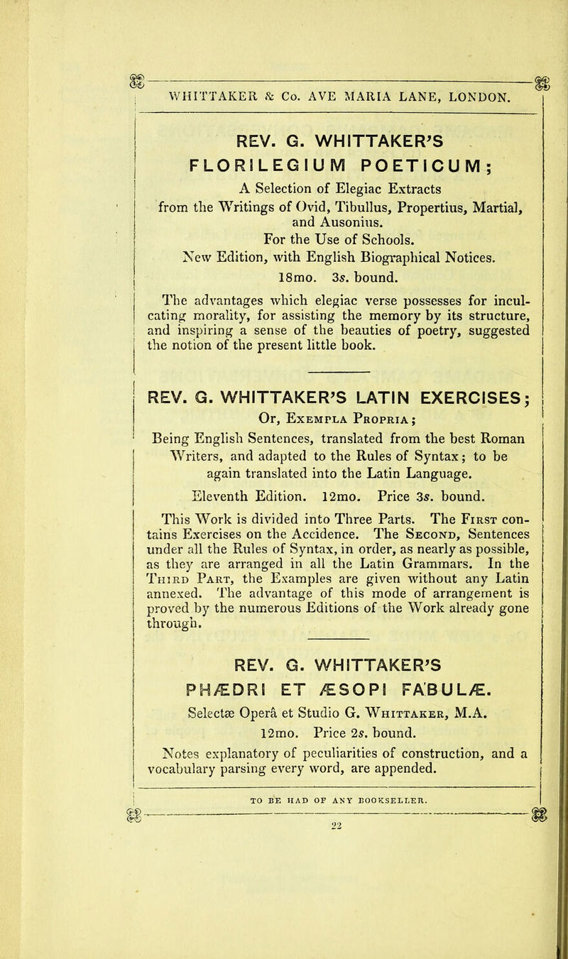 i WHITTAKER & Co. AVE MARIA LANE, LONDON. REV. G. WHITTAKER'S FLORILEGIUM POETICUM; A Selection of Elegiac Extracts from the Writings of Ovid, Tibullus, Propertius, Martial, and Ausonins. For the Use of Schools. New Edition, with English Biographical Notices. 18mo. 3s. bound. The advantages which elegiac verse possesses for incul- cating morality, for assisting the memory by its structure, and inspiring a sense of the beauties of poetry, suggested the notion of the present little book. REV. G. WHITTAKER'S LATIN EXERCISES; Or, Exempla Propria; Being English Sentences, translated from the best Roman Writers, and adapted to the Rules of Syntax; to be again translated into the Latin Language. Eleventh Edition. 12mo. Price 3s. bound. This Work is divided into Three Parts. The First con- tains Exercises on the Accidence. The Second, Sentences under all the Rules of Syntax, in order, as nearly as possible, as they are arranged in all the Latin Grammars. In the Third Part, the Examples are given without any Latin annexed. The advantage of this mode of arrangement is proved by the numerous Editions of the Work already gone through. REV. G. WHITTAKER'S PH/EDRI ET /ESOPS FABUL/E. Selectee Opera et Studio G. Whittaker, M.A. 12mo. Price 2s. bound. Notes explanatory of peculiarities of construction, and a vocabulary parsing every word, are appended.