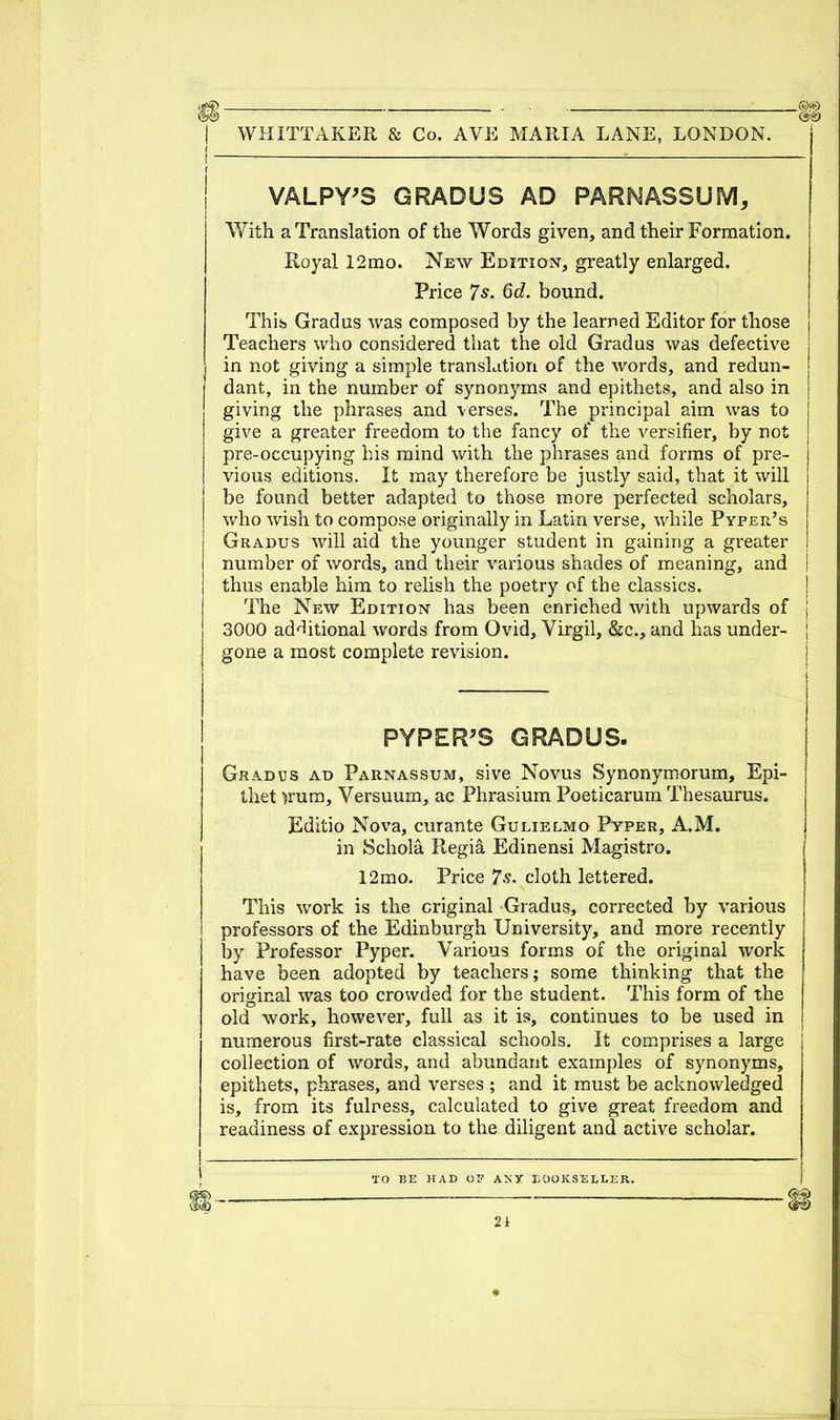 VALPY'S GRADUS AD PARNASSUM, With a Translation of the Words given, and their Formation. Royal 12mo. New Edition, greatly enlarged. Price 7s. 6d. bound. This Gradus was composed by the learned Editor for those Teachers who considered that the old Gradus was defective in not giving a simple translation of the words, and redun- dant, in the number of synonyms and epithets, and also in j giving the phrases and verses. The principal aim was to give a greater freedom to the fancy of the versifier, by not pre-occupying his mind with the phrases and forms of pre- vious editions. It may therefore be justly said, that it will be found better adapted to those more perfected scholars, who wish to compose originally in Latin verse, while Pyper's Gradus will aid the younger student in gaining a greater number of words, and their various shades of meaning, and j thus enable him to relish the poetry of the classics. The New Edition has been enriched with upwards of j 3000 additional words from Ovid, Virgil, &c, and has under- gone a most complete revision. PYPER'S GRADUS. Gradus ad Parnassum, sive Novus Synonymorum, Epi- thet )rum, Versuum, ac Phrasium Poeticarum Thesaurus. Editio Nova, curante Gulielmo Pyper, A.M. in Schola Regia Edinensi Magistro. 12mo. Price 7s. cloth lettered. This work is the original Gradus, corrected by various professors of the Edinburgh University, and more recently by Professor Pyper. Various forms of the original work have been adopted by teachers; some thinking that the original was too crowded for the student. This form of the old work, however, full as it is, continues to be used in numerous first-rate classical schools. It comprises a large collection of words, and abundant examples of synonyms, epithets, phrases, and verses ; and it must be acknowledged is, from its fulness, calculated to give great freedom and readiness of expression to the diligent and active scholar. TO T?R HAT) O V A X V liOO K ST. T.T.V. R.