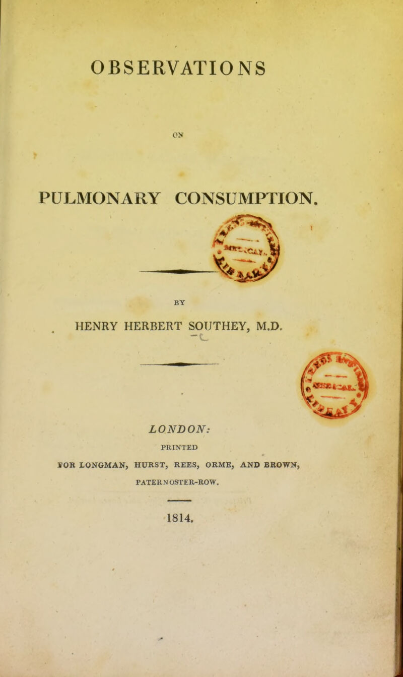 PULMONARY CONSUMPTION. HENRY HERBERT SOUTHEY, M.D. LONDON: PRINTED S-OR LONGMAN, HURST, REES, ORME, AND BROWN, PATERNOSTER-ROW. 1814.