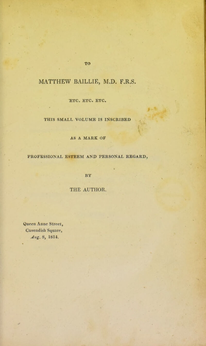 TO MATTHEW BAILLIE, M.D. F.R.S. ^TC. ETC. ETC. THIS SMALL VOLUME IS INSCRIBED AS A MARK OF PROFESSIONAL ESTEEM AND PERSONAL REGARD, BY THE AUTHOR. Queen Anne Street, Cavendish Square,