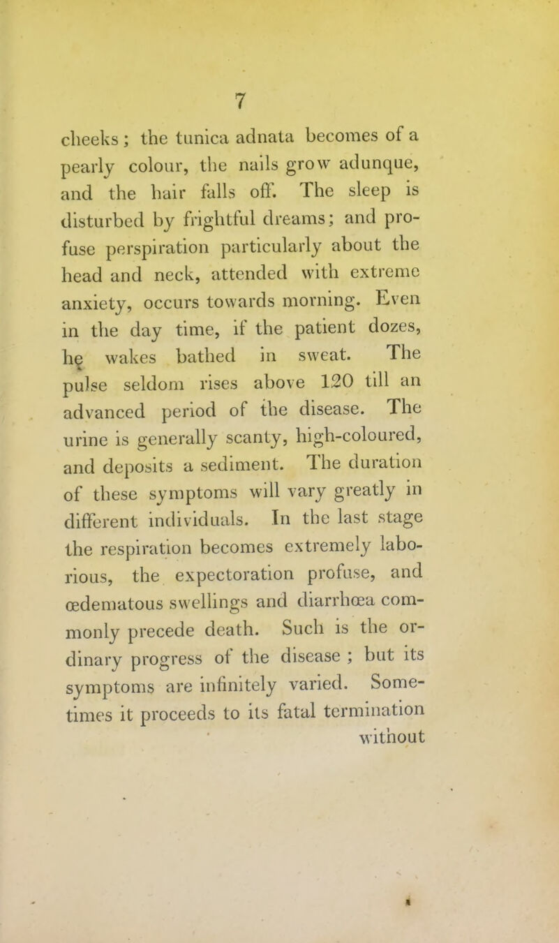 cheeks ; the timica adnata becomes of a pearly colour, the nails grow adunque, and the hair flilLs oft^. The sleep is disturbed by frightful dreams; and pro- fuse perspiration particularly about the head and neck, attended with extreme anxiety, occurs towards morning. Even in the day time, if the patient dozes, h§ wakes bathed in sweat. The pulse seldom rises above 120 till an advanced period of the disease. The urine is generally scanty, high-coloured, and deposits a sediment. The duration of these symptoms will vary greatly in different individuals. In the last stage the respiration becomes extremely labo- rious, the expectoration profuse, and oedematous swellings and diarrhoea com- monly precede death. Such is the or- dinary progress of the disease ; but its symptoms are infinitely varied. Some- times it proceeds to its fatal termination without