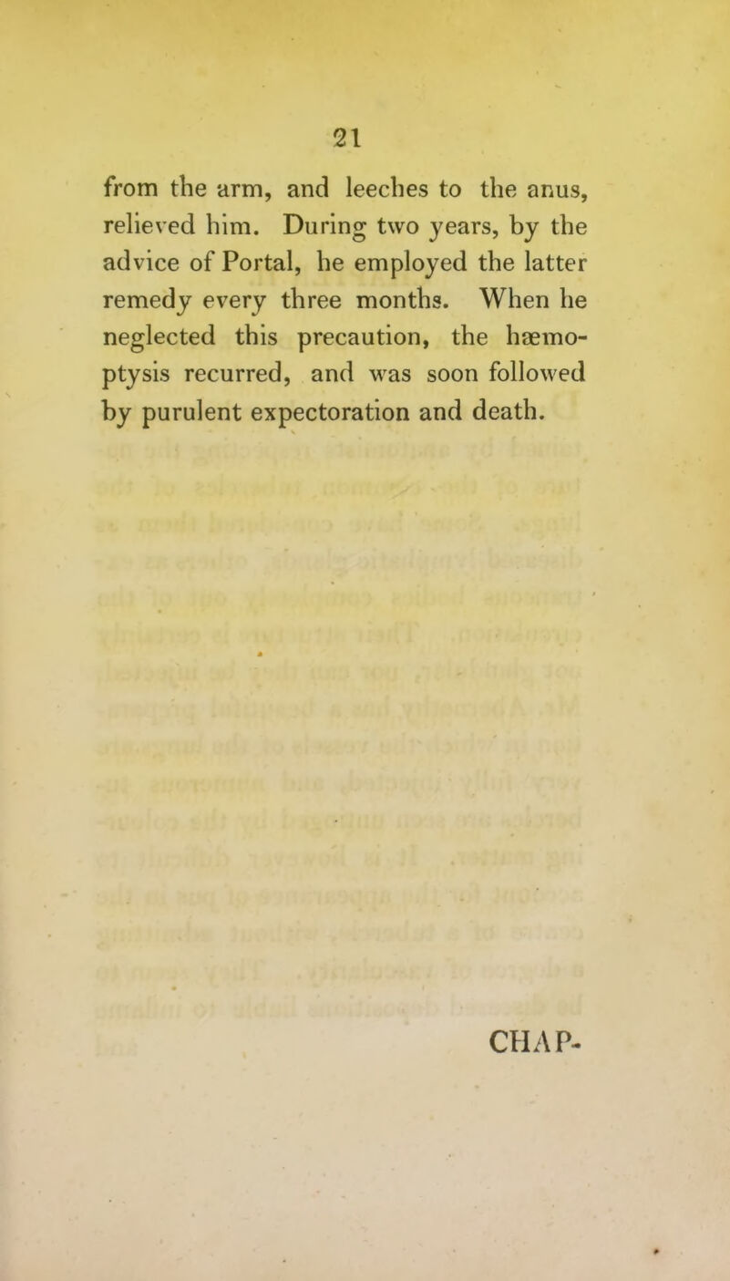 from the arm, and leeches to the anus, reheved him. During two years, by the advice of Portal, he employed the latter remedy every three months. When he neglected this precaution, the haemo- ptysis recurred, and was soon followed by purulent expectoration and death. CHAP-