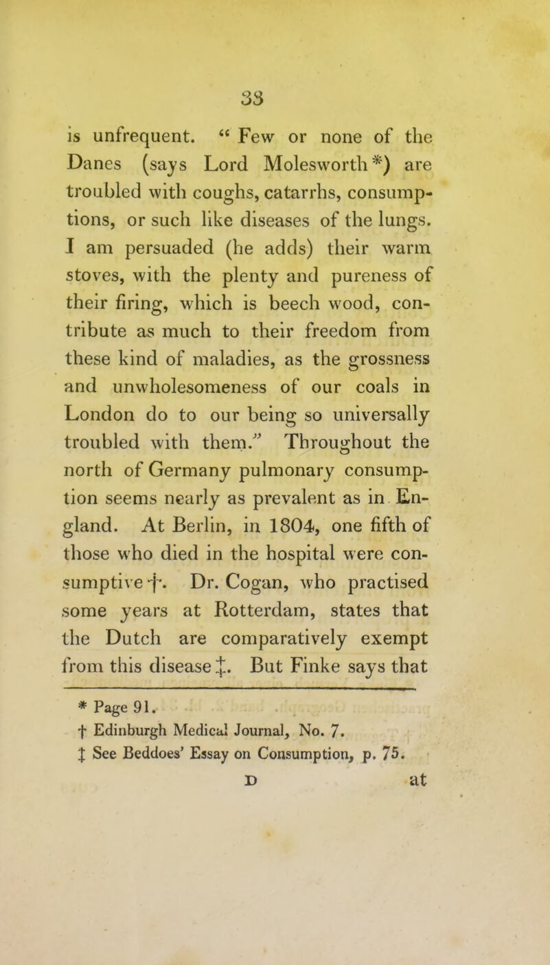 is unfrequent.  Few or none of the Danes (says Lord Molesworth *) are troubled with coughs, catarrhs, consump- tions, or such hke diseases of the lungs. I am persuaded (he adds) their warm stoves, with the plenty and pureness of their firing, which is beech wood, con- tribute as much to their freedom from these kind of maladies, as the grossness and unwholesomeness of our coals in London do to our being so universally troubled with them/' Throughout the north of Germany pulmonary consump- tion seems nearly as prevalent as in En- gland. At Berlin, in 1804, one fifth of those who died in the hospital were con- sumptive -f*. Dr. Cogan, who practised some years at Rotterdam, states that the Dutch are comparatively exempt from this disease J. But Finke says that * Page 91. f Edinburgh Medical Journal, No. 7. X See Beddoes' Essay on Consumption, p. 75. D at