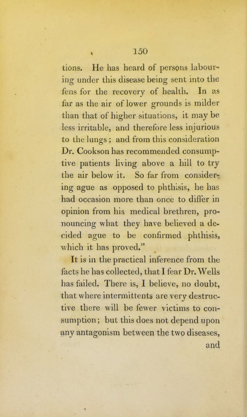 tions. He has heard of persons labour- ing under this disease being sent into the fens for the recovery of health. In as far as the air of lower grounds is milder than that of higher situations, it may be less irritable, and therefore less injurious to the lungs ; and from this consideration Dr. Cookson has recommended consump- tive patients living above a hill to try the air below it. So far from consider-, ing ague as opposed to phthisis, he has had occasion more than once to differ in opinion from his medical brethren, pro- nouncing what they have believed a de- cided ague to be confirmed phthisis, which it has proved. It is in the practical inference from the facts he has collected, that I fear Dr. Wells has failed. There is, I believe, no doubt, that where intermittents are very destruc- tive there will be fewer victims to con- sumption ; but this does not depend upon any antagonism between the two diseases, and