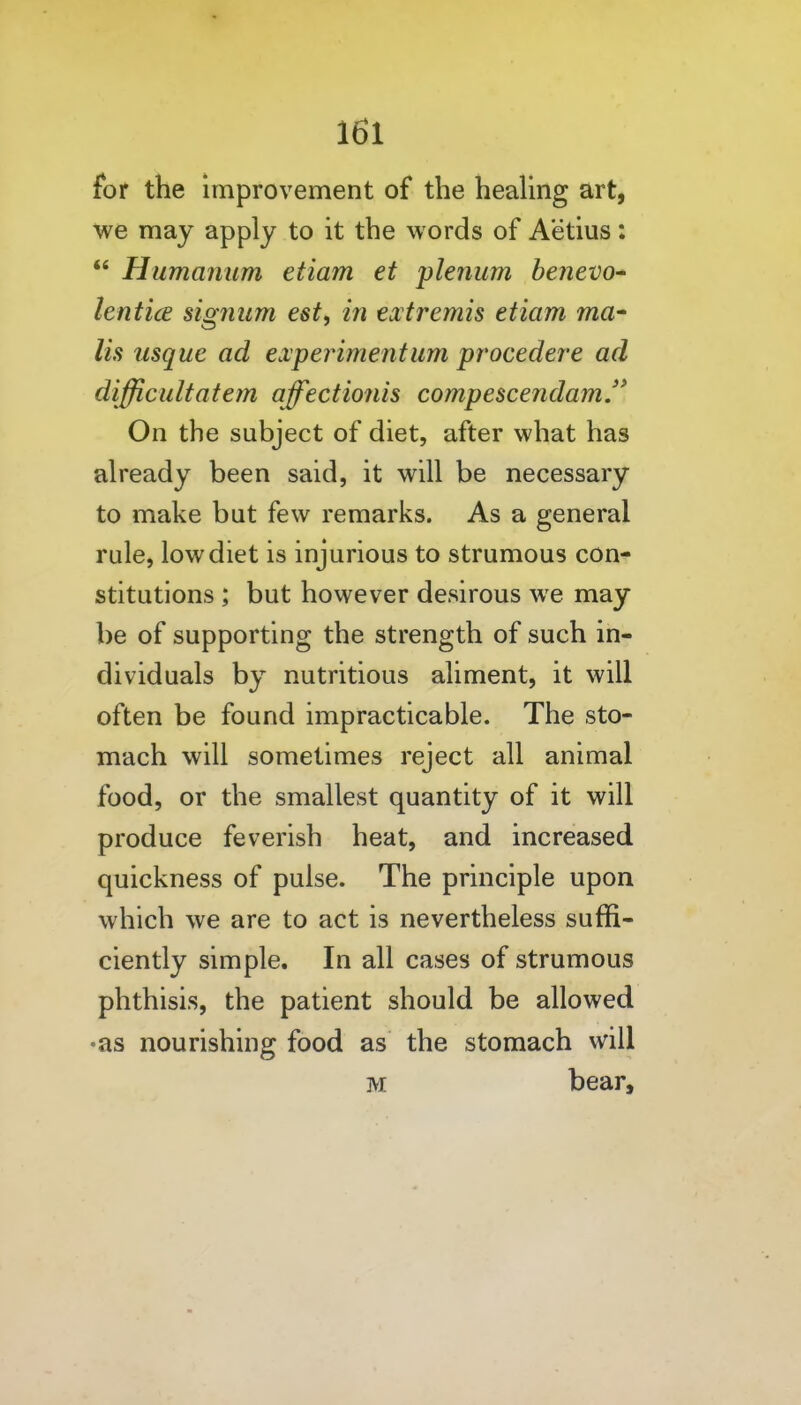 for the improvement of the heaUng art, we may apply to it the words of Aetius:  Humanum etiam et plenum benevo* lenticE signiim est, in extremis etiam ma- lis usque ad experiment urn procedere ad difficult at em affectionis compescendamJ^ On the subject of diet, after what has already been said, it will be necessary to make but few remarks. As a general rule, low diet is injurious to strumous con- stitutions ; but however desirous we may be of supporting the strength of such in- dividuals by nutritious aliment, it will often be found impracticable. The sto- mach will sometimes reject all animal food, or the smallest quantity of it will produce feverish heat, and increased quickness of pulse. The principle upon which we are to act is nevertheless suffi- ciently simple. In all cases of strumous phthisis, the patient should be allowed •as nourishing food as the stomach will M bear.