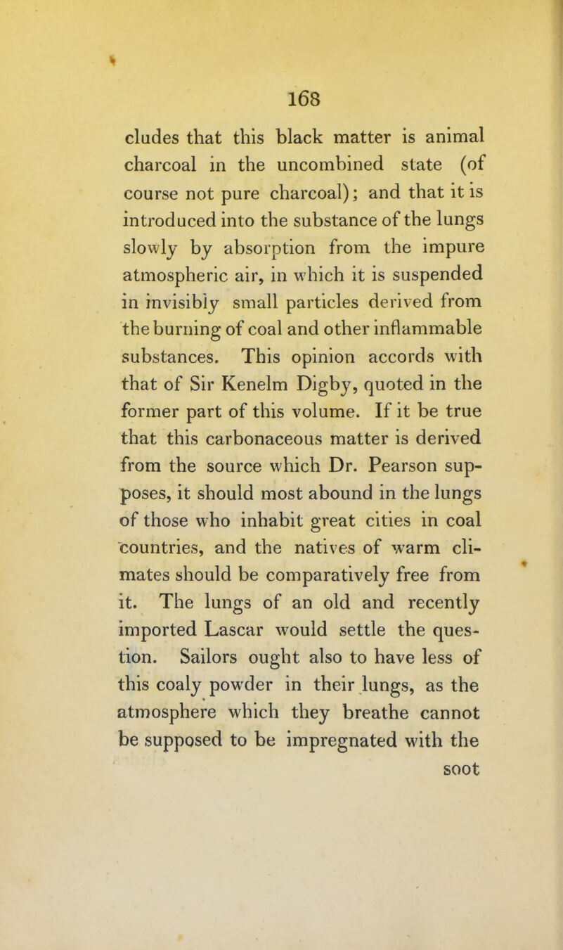 eludes that this black matter is animal charcoal in the uncombined state (of course not pure charcoal); and that it is introduced into the substance of the lungs slowly by absorption from the impure atmospheric air, in which it is suspended in invisibly small particles derived from the burning of coal and other inflammable substances. This opinion accords with that of Sir Kenelm Digby, quoted in the former part of this volume. If it be true that this carbonaceous matter is derived from the source which Dr. Pearson sup- poses, it should most abound in the lungs of those who inhabit great cities in coal countries, and the natives of warm cli- mates should be comparatively free from it. The lungs of an old and recently imported Lascar would settle the ques- tion. Sailors ought also to have less of this coaly powder in their lungs, as the atmosphere which they breathe cannot be supposed to be impregnated with the soot