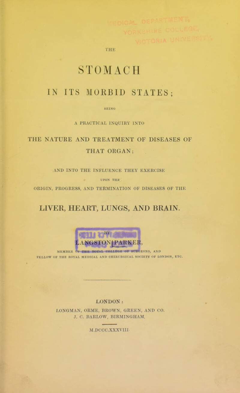 THE STOMACH I N ITS MORBID STATES; I BEING A PRACTICAL INQUIRY INTO HIE NATURE AND TREATMENT OF DISEASES OF THAT ORGAN; AND INTO THE INFLUENCE THEY EXERCISE UPON THE ORIGIN, PROGRESS, AND TERMINATION OF DISEASES OF THE LIVER, HEART, LUNGS, AND BRAIN. L ANGS1 ON [PARKER, MEMIIKK OF THE ROYAL COLLEGE OP SURGEONS, AM) FELLOW OF THE ROYAL MEDICAL AND CIIIRl'RGICAL SOCIETY OF LONDON, ETC. LONDON: LONGMAN, ORME, BROWN, GREEN, AND CO. J. C. BARLOW, BIRMINGHAM. M.DCCC.XXXVIII