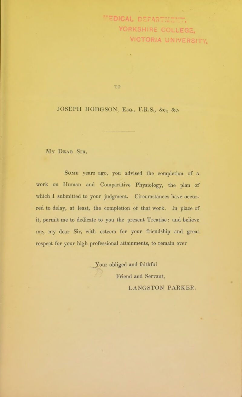 TO JOSEPH HODGSON. Esq., F.R.S., &c, &c. My Dear Sir, Some years ago, you advised the completion of a work on Human and Comparative Physiology, the plan of which I submitted to your judgment. Circumstances have occur- red to delay, at least, the completion of that work. In place of it, permit me to dedicate to you the present Treatise: and believe me, my dear Sir, with esteem for your friendship and great respect for your high professional attainments, to remain ever Your obliged and faithful Friend and Servant, LANGSTON PARKER.