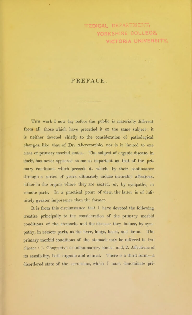 PREFACi; The work I now lay before the public is materially different from all those which have preceded it on the same subject: it is neither devoted chiefly to the consideration of pathological changes, like that of Dr. Abercrombie, nor is it limited to one class of primary morbid states. The subject of organic disease, in itself, has never appeared to me so important as that of the pri- mary conditions which precede it, which, by their continuance through a series of years, ultimately induce incurable affections, either in the organs where they are seated, or, by sympathy, in remote parts. In a practical point of view, the latter is of infi- nitely greater importance than the former. It is from tins circumstance that I have devoted the following- treatise principally to the consideration of the primary morbid conditions of the stomach, and the diseases they induce, by sym- pathy, in remote parts, as the liver, lungs, heart, and brain. The primary morbid conditions of the stomach may be referred to two classes : 1. Congestive or inflammatory states ; and, 2. Affections of its sensibility, both organic and animal. There is a third form—a disordered state of the secretions, which I must denominate pri-