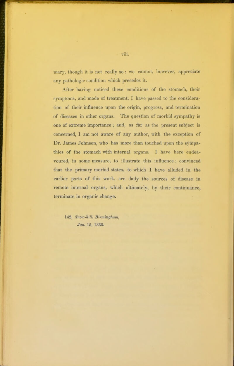 mary, though il is not really so: we cannot, however, appreciate any pathologic condition which precedes it. After having noticed these conditions of the stomach, their symptoms, and mode of treatment, I have passed to the considera- tion of their influence upon the origin, progress, and termination of diseases in other organs. The question of morbid sympathy is one of extreme importance ; and, as far as the present subject is concerned, I am not aware of any author, with the exception of Dr. James Johnson, who has more than touched upon the sympa- thies of the stomach with internal organs. I have here endea- voured, in some measure, to illustrate this influence ; convinced that the primary morbid states, to which I have alluded in the earlier parts of this work, are daily the sources of disease in remote internal organs, which ultimately, by their continuance, terminate in organic change. 142, Snow-hill, Birmingham, Jan. 15, 1838.