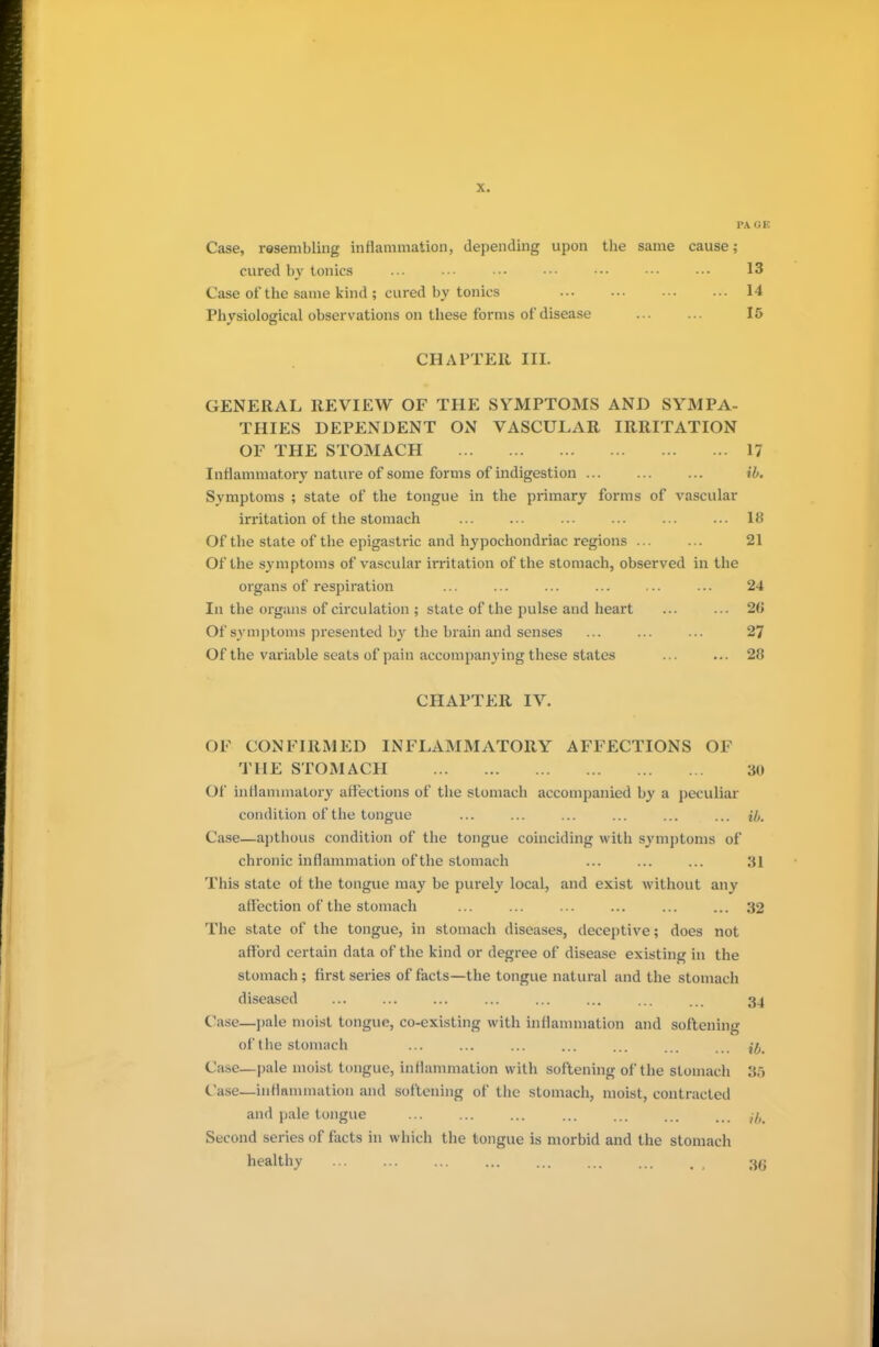 PA OE Case, resembling inflammation, depending upon the same cause; cured by tonics ... ... ... ••• ••• ••• ••• 13 Case of the same kind ; cured by tonics 14 Physiological observations on these forms of disease 15 CHAPTER III. GENERAL REVIEW OF THE SYMPTOMS AND SYMPA- THIES DEPENDENT ON VASCULAR IRRITATION OF THE STOMACH 17 Inflammatory nature of some forms of indigestion ib. Symptoms ; state of the tongue in the primary forms of vascular irritation of the stomach ... ... ... ... ... ... 18 Of the state of the epigastric and hypochondriac regions 21 Of the symptoms of vascular irritation of the stomach, observed in the organs of respiration ... ... ... ... ... ... 24 In the organs of circulation ; state of the pulse and heart ... ... 2(J Of symptoms presented by the brain and senses ... ... ... 27 Of the variable seats of pain accompanying these states ... ... 28 CHAPTER IV. OF CONFIRMED INFLAMMATORY AFFECTIONS OF THE STOMACH 30 Of* inflammatory affections of the stomach accompanied by a peculiar condition of the tongue ... ... ... ... ... ... a. Case—apthous condition of the tongue coinciding with symptoms of chronic inflammation of the stomach ... ... ... 31 This state of the tongue may be purely local, and exist without any affection of the stomach ... ... ... ... ... ... 32 The state of the tongue, in stomach diseases, deceptive; does not afford certain data of the kind or degree of disease existing in the stomach; first series of facts—the tongue natural and the stomach diseased ... ... ... ... ... ... ... ... 34 Case—pale moist tongue, co-existing with inflammation and softening of the stomach ... ... ... ... ... ... ... ^ Case—pale moist tongue, inflammation with softening of the stomach 35 Case—inflammation and softening of the stomach, moist, contracted and pale tongue ... ... ... ... ... ... ... ,7, Second series of facts in which the tongue is morbid and the stomach healthy 38