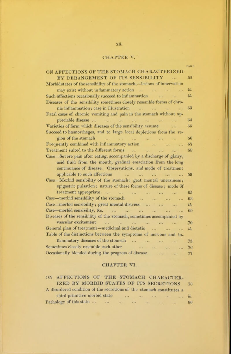 xu. CHAPTER V. page ON AFFECTIONS OF THE STOMACH CHARACTERIZED BY DERANGEMENT OF ITS SENSIBILITY ... 52 Morbid states of the sensibility of the stomach,—lesions of innervation may exist without inflammatory action ... ... ... ... ib. Such affections occasionally succeed to inflammation ... ... ib. Diseases of the sensibility sometimes closely resemble forms of chro- nic inflammation; case in illustration ... ... ... ... 53 Fatal cases of chronic vomiting and pain in the stomach without ap- preciable disease ... ... ... ... ... ... ... 54 Varieties of form which diseases of the sensibility assume ... 55 Succeed to haemorrhages, and to large local depletions from the re- gion of the stomach ... ... ... ... ... ... 50 Frequently combined with inflammatory action ... ... ... 57 Treatment suited to the different forms 58 Case—Severe pain after eating, accompanied by a discharge of glairy, acid fluid from the mouth, gradual emaciation from the long continuance of disease. Observations, and mode of treatment applicable to such affections ... ... ... ... ... 59 Case—Morbid sensibility of the stomach; geat mental uneasiness ; epigastric pulsation ; nature of these forms of disease ; mode of treatment appropriate ... ... ... ... ... ... 65 Case—morbid sensibility of the stomach .. ... ... ... 68 Case—morbid sensibility ; great mental distress ... ... ... ib. Case—morbid sensibility, &c. ... ... ... ... ... ... 6!) Diseases of the sensibility of the stomach, sometimes accompanied by vascular excitement ... ... ... ... ... ... 70 General plan of treatment—medicinal and dietetic ... ... ... & Table of the distinctions between the symptoms of nervous and in- flammatory diseases of the stomach ... ... ... ... 73 Sometimes closely resemble each other ... ... ... ... 70 Occasionally blended during the progress of disease ... ... 77 CHArTER TL ON AFFECTIONS OF THE STOMACH CHARACTER- IZED BY MORBID STATES OF ITS SECRETIONS 78 A disordered condition of the secretions of the stomach constitutes a third primitive morbid state jj. Pathology of this state 80