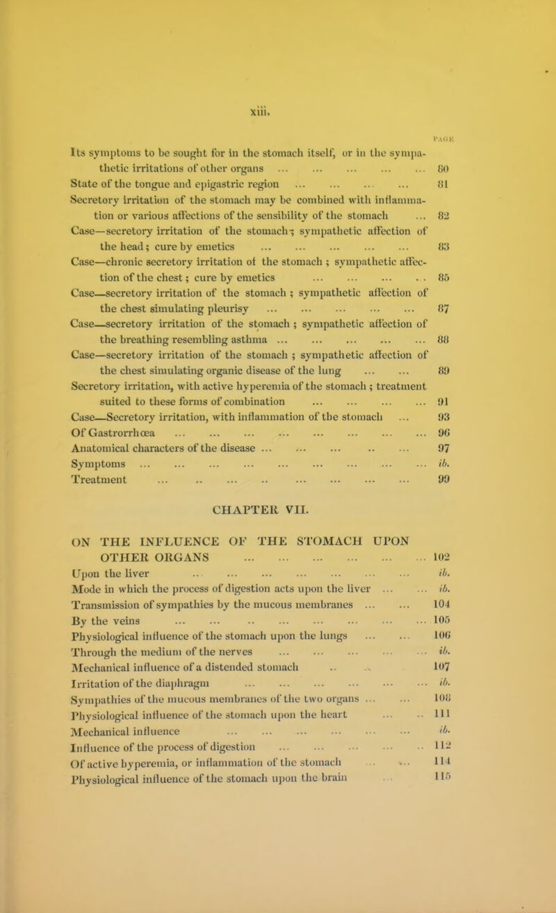 PAOB Its symptoms to be sought for in the stomach itself, or in the sympa- thetic irritations of other organs ... ... ... ... ... 80 State of the tongue and epigastric region iil Secretory irritation of the stomach may be combined with inflamma- tion or various affections of the sensibility of the stomach ... 82 Case—secretory irritation of the stomach-; sympathetic affection of the head; cure by emetics 83 Case—chronic secretory irritation ot the stomach ; sympathetic affec- tion of the chest; cure by emetics ... ... ... ... 85 Case—secretory irritation of the stomach ; sympathetic affection of the chest simulating pleurisy 87 Case—secretory irritation of the stomach ; sympathetic affection of the breathing resembling asthma 88 Case—secretory irritation of the stomach ; sympathetic affection of the chest simulating organic disease of the lung ... ... 89 Secretory irritation, with active hyperemia of the stomach ; treatment suited to these forms of combination ... ... ... ... 91 Case—Secretory irritation, with inflammation of the stomach ... 93 Of Gastrorrhcea 96 Anatomical characters of the disease ... ... ... .. ... 97 Symptoms ... ... ... ... ... ... ... ... ... ib. Treatment 99 CHAPTER VII. ON THE INFLUENCE OF THE STOMACH UPON OTHER ORGANS 102 Upon the liver ... ... ... ... ... ... ... ib. Mode in which the process of digestion acts upon the liver ib. Transmission of sympathies by the mucous membranes 104 By the veins 105 Physiological influence of the stomach upon the lungs 100 Through the medium of the nerves ... ib. Mechanical influence of a distended stomach .. 1<»7 Irritation of the diaphragm ib. Sympathies of the mucous membranes of the two organs ... ... 108 Physiological influence of the stomach upon the heart Ill Mechanical influence & Influence of the process of digestion 112 Of active hyperemia, or inflammation of the stomach ... 114 Physiological influence of the stomach upon the brain 118