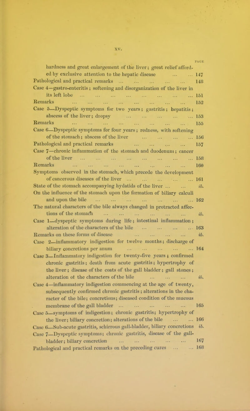PA OK hardness and great enlargement of the liver; great relief afford- ed by exclusive attention to the hepatic disease 147 Pathological and practical remarks 148 Case 4—gastro-enteritis ; softening and disorganization of the liver in its left lobe 151 Remarks 152 Case 5—Dyspeptic symptoms for two years ; gastritis; hepatitis; abscess of the liver; diopsy 153 Remarks 155 Case G—Dyspeptic symptoms for four years ; redness, with softening of the stomach; abscess of the liver 156 Pathological and practical remarks ... ... ... ... 157 Case 7—chronic inflammation of the stomach and duodenum; cancer of the liver 158 Remarks , 160 Symptoms observed in the stomach, which precede the development of cancerous diseases of the liver ... ... ... ... ... 161 State of the stomach accompanying hydatids of the liver ... ... ib. On the influence of the stomach upon the formation of biliary calculi and upon the bile 162 The natural characters of the bile always changed in protracted affec- tions of the stomach ... ... ... ... ... ... a. Case 1—dyspeptic symptoms during life; intestinal inflammation; alteration of the characters of the bile 163 Remarks on these forms of disease ib. Case 2 inflammatory indigestion for twelve months; discharge of biliary concretions per anum ... ... ... ... ... 164 Case 3 Inflammatory indigestion for twenty-five years ; confirmed chronic gastritis; death from acute gastritis; hypertrophy of the liver; disease of t he coats of the gall bladder ; gall stones ; alteration of the characters of the bile ib. Case 4—inflammatory indigestion commencing at the age of twenty, subsequently confirmed chronic gastritis ; alterations in the cha- racter of the bile; concretions; diseased condition of the mucous membrane of the gall bladder 165 Case 5 symptoms of indigestion; chronic gastritis; hypertrophy of the liver; biliary concretion; alterations of the bile 166 Case 6 Sub-acute gastritis, schirrous gall-bladder, biliary concretions ib. Case 7 Dyspeptic symptoms; chronic gastritis, disease of the gall- bladder; biliary concretion 167 Pathological and practical remarks on the preceding cures 168