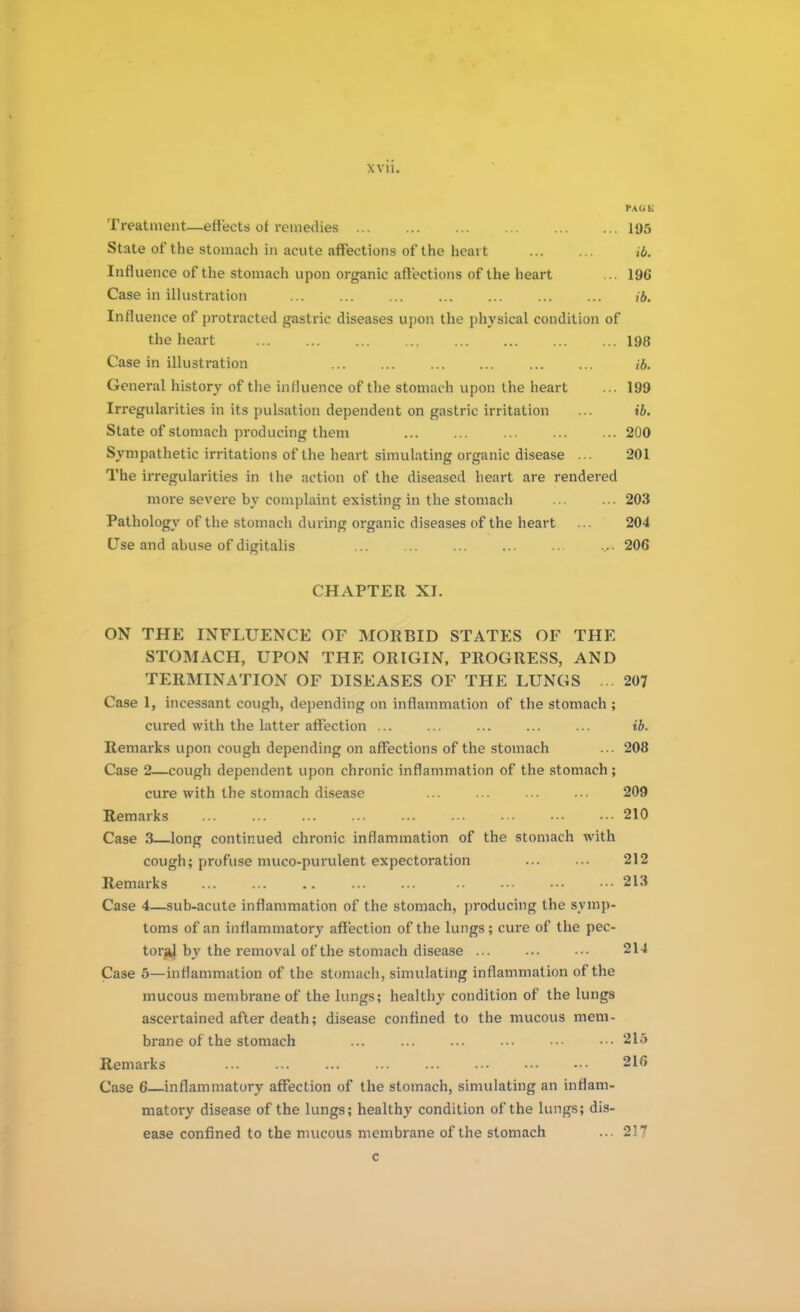 PA(JK Treatment—effects of remedies 195 State of the stomach in acute affections of the heart ib. Influence of the stomach upon organic affections of the heart ... 19G Case in illustration ib. Influence of protracted gastric diseases upon the physical condition of the heart 198 Case in illustration ib. General history of the influence of the stomach upon the heart ... 199 Irregularities in its pulsation dependent on gastric irritation ... ib. State of stomach producing them 200 Sympathetic irritations of the heart simulating organic disease ... 201 The irregularities in the action of the diseased heart are rendered more severe by complaint existing in the stomach 203 Pathology of the stomach during organic diseases of the heart ... 204 Use and abuse of digitalis 206 CHAPTER XI. ON THE INFLUENCE OF MORBID STATES OF THE STOMACH, UPON THE ORIGIN, PROGRESS, AND TERMINATION OF DISEASES OF THE LUNGS ... 207 Case 1, incessant cough, depending on inflammation of the stomach ; cured with the latter affection ... ... ... ... ... ib. Remarks upon cough depending on affections of the stomach ... 208 Case 2—cough dependent upon chronic inflammation of the stomach; cure with the stomach disease ... ... ... ... 209 Remarks 210 Case 3—long continued chronic inflammation of the stomach with cough; profuse muco-purulent expectoration ... ... 212 Remarks ... ... .. ... ... .. ••• ••■ 213 Case 4—sub-acute inflammation of the stomach, producing the symp- toms of an inflammatory affection of the lungs; cure of the pec- torjk} by the removal of the stomach disease ... ... •■• 214 Case 5—inflammation of the stomach, simulating inflammation of the mucous membrane of the lungs; healthy condition of the lungs ascertained after death; disease confined to the mucous mem- brane of the stomach ... ... ... ... ••• •■• 215 Remarks ... ... ... ... ... ••• ••• ••• 216 Case G—inflammatory affection of the stomach, simulating an inflam- matory disease of the lungs; healthy condition of the lungs; dis- ease confined to the mucous membrane of the stomach ... 217 c