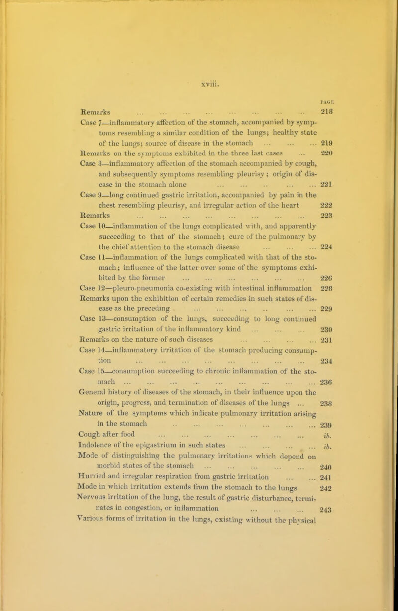 ran. PASS Remarks ... ... ■•• -■• ••• ••• ••• ••• 218 Case 7—inflammatory affection of the stomach, accompanied by symp- toms resembling a similar condition of the lungs; healthy state of the lungs; source of disease in the stomach ... ... ... 219 llemarks on the symptoms exhibited in the three last cases ... 220 Case 8—inflammatory affection of the stomach accompanied by cough, and subsequently symptoms resembling pleurisy ; origin of dis- ease in the stomach alone ... ... .. ... ... 221 Case 9—long continued gastric irritation, accompanied by pain in the chest resembling pleurisy, and irregular action of the heart 222 Remarks 223 Case 10—inflammation of the lungs complicated with, and apparently succeeding to that of the stomach; cure of the pulmonary by the chief attention to the stomach disease ... ... ... 224 Case 11—inflammation of the lungs complicated with that of the sto- mach; influence of the latter over some of the symptoms exhi- bited by the former ... ... ... ... ... ... 22(J Case 12—pleuro-pneumonia co-existing with intestinal inflammation 228 Remarks upon the exhibition of certain remedies in such states of dis- ease as the preceding ... ... ... .. ... ... 229 Case 13—consumption of the lungs, succeeding to long continued gastric irritation of the inflammatory kind ... ... ... 230 Remarks on the nature of such diseases ... ... ... ... 231 Case 14—inflammatory irritation of the stomach producing consump- tion 234 Case 15—consumption succeeding to chronic inflammation of the sto- mach 236 General history of diseases of the stomach, in their influence upon the origin, progress, and termination of diseases of the lungs ... 238 Nature of the symptoms which indicate pulmonary irritation arising in the stomach .. ... ... ... ... ... ... 239 Cough after food ... ... ... ... ... ... ... ^ Indolence of the epigastrium in such states ... ... ... ... jj. Mode of distinguishing the pulmonary irritations which depend on morbid states of the stomach ... ... ... ... ... 240 Hurried and irregular respiration from gastric irritation ... ... 241 Mode in which irritation extends from the stomach to the lungs 242 Nervous irritation of the lung, the result of gastric disturbance, termi- nates in congestion, or inflammation 243 Various forms of irritation in the lungs, existing without the physical