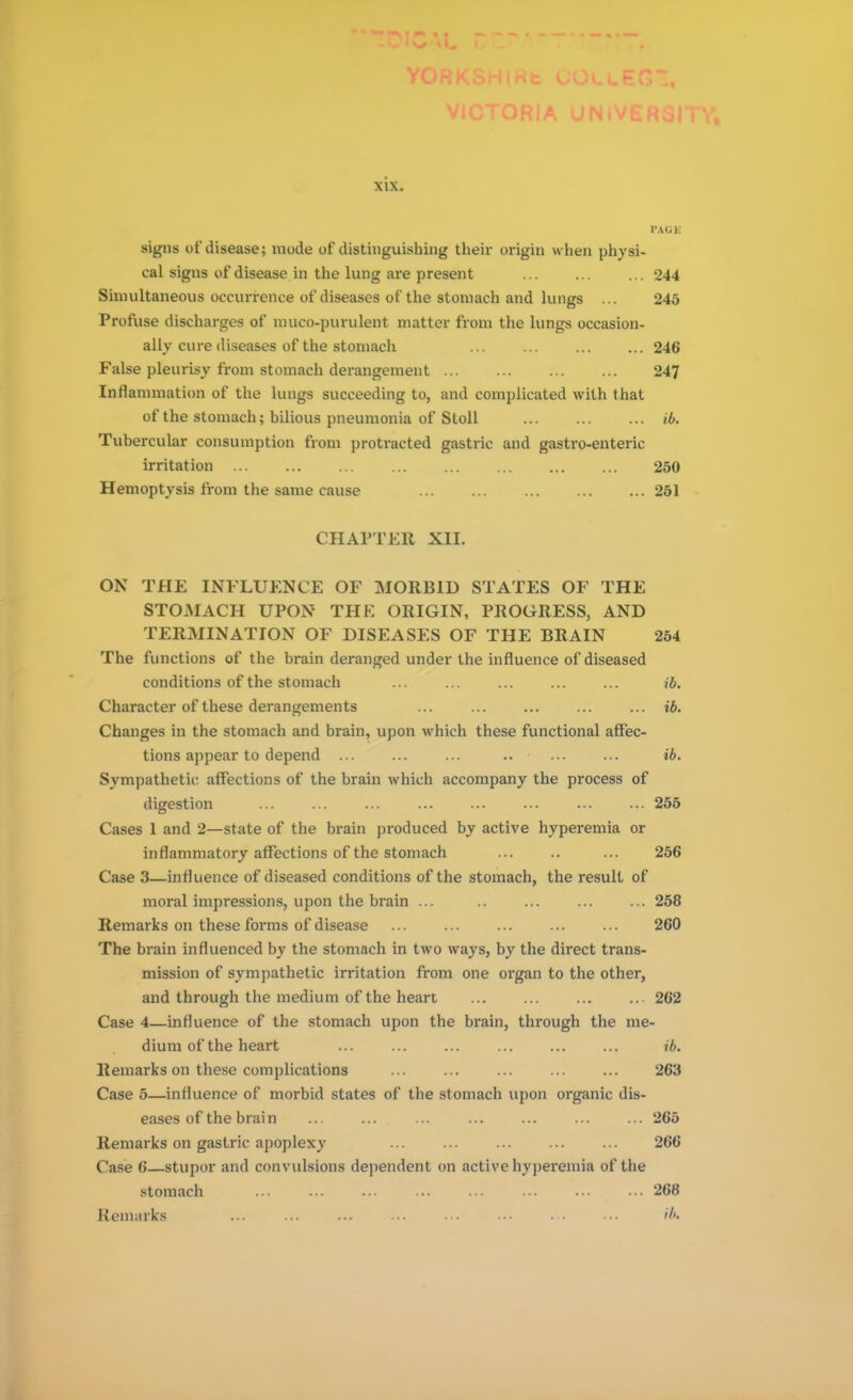 PACK signs of disease; mode of distinguishing their origin when physi- cal signs of disease in the lung are present ... ... ... 244 Simultaneous occurrence of diseases of the stomach and lungs ... 245 Profuse discharges of muco-purulent matter from the lungs occasion- ally cure diseases of the stomach 246 False pleurisy from stomach derangement 247 Inflammation of the lungs succeeding to, and complicated with that of the stomach; bilious pneumonia of Stoll ib. Tubercular consumption from protracted gastric and gastro-enteric irritation 250 Hemoptysis from the same cause 251 CHAPTER XII. ON THE INFLUENCE OF MORBID STATES OF THE STOMACH UPON THK ORIGIN, PROGRESS, AND TERMINATION OF DISEASES OF THE BRAIN 254 The functions of the brain deranged under the influence of diseased conditions of the stomach ... ... ... ... ... ib. Character of these derangements ... ... ... ... ... ib. Changes in the stomach and brain, upon which these functional affec- tions appear to depend ... ... ... .. ... ... ib. Sympathetic: affections of the brain which accompany the process of digestion ... ... ... ... ... ... ... ... 255 Cases 1 and 2—state of the brain produced by active hyperemia or inflammatory affections of the stomach ... .. ... 256 Case 3—influence of diseased conditions of the stomach, the result of moral impressions, upon the brain ... .. ... ... ... 258 Remarks on these forms of disease ... ... ... ... ... 260 The brain influenced by the stomach in two ways, by the direct trans- mission of sympathetic irritation from one organ to the other, and through the medium of the heart ... ... ... ... 262 Case 4—influence of the stomach upon the brain, through the me- dium of the heart ib. Remarks on these complications 263 Case 5—influence of morbid states of the stomach upon organic dis- eases of the brain ... ... ... ... ... ... ... 265 Remarks on gastric apoplexy 266 Case 6—stupor and convulsions dependent on active hyperemia of the stomach 268 Remarks ... ... ... ... ... ... ... ... ib.