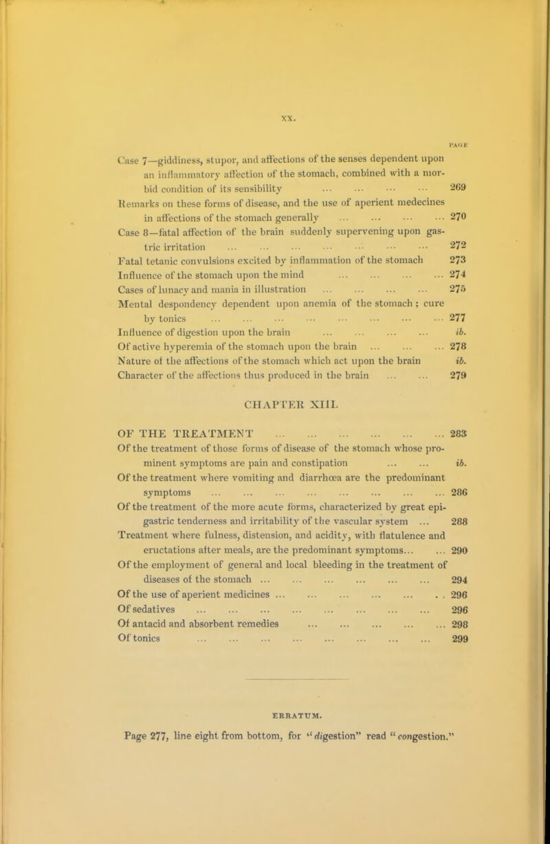 PAGE Case 7—giddiness, stupor, and affections of the senses dependent upon an inflammatory affection of the stomach, combined with a mor- bid condition of its sensibility 269 Remarks on these forms of disease, and the use of aperient medecines in affections of the stomach generally ... ... •■• ••• 270 Case 8—fatal affection of the brain suddenly supervening upon gas- tric irritation 272 Fatal tetanic convulsions excited by inflammation of the stomach 273 Influence of the stomach upon the mind 274 Cases of lunacy and mania in illustration 275 Mental despondency dependent upon anemia of the stomach ; cure by tonics 277 Influence of digestion upon the brain ... ... ... ... ib. Of active hyperemia of the stomach upon the brain ... ... ... 278 Nature of the affections of the stomach which act upon the brain ib. Character of the affections thus produced in the brain 279 CHAPTER XIII. OF THE TREATMENT 283 Of the treatment of those forms of disease of the stomach whose pro- minent symptoms are pain and constipation ... ... ib. Of the treatment where vomiting and diarrhoea are the predominant symptoms ... ... ... ... ... ... ... ... 286 Of the treatment of the more acute forms, characterized by great epi- gastric tenderness and irritability of the vascular system ... 288 Treatment where fulness, distension, and acidity, with flatulence and eructations after meals, are the predominant symptoms... ... 290 Of the employment of general and local bleeding in the treatment of diseases of the stomach 294 Of the use of aperient medicines , 296 Of sedatives 296 Of antacid and absorbent remedies 298 Of tonics 299 ERRATUM. Page 277, line eight from bottom, for ''digestion read congestion.